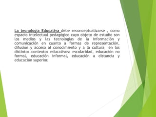 La tecnología Educativa debe reconceptualizarse , como
espacio intelectual pedagógico cuyo objeto de estudio son
los medios y las tecnologías de la información y
comunicación en cuanto a formas de representación,
difusión y acceso al conocimiento y a la cultura en los
distintos contextos educativos: escolaridad, educación no
formal, educación informal, educación a distancia y
educación superior.
 