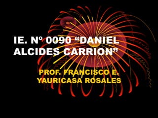 IE. Nº 0090 “DANIEL
ALCIDES CARRION”
PROF. FRANCISCO E.
YAURICASA ROSALES
 
