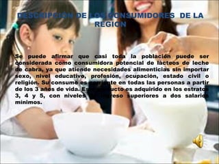 Se puede afirmar que casi toda la población puede ser
considerada como consumidora potencial de lácteos de leche
de cabra, ya que atiende necesidades alimenticias sin importar
sexo, nivel educativo, profesión, ocupación, estado civil o
religión. Su consumo es corriente en todas las personas a partir
de los 3 años de vida. Este producto es adquirido en los estratos
3, 4 y 5, con niveles de ingreso superiores a dos salarios
mínimos.
 
 
DESCRIPCIÓN DE LOS CONSUMIDORES DE LA
REGION
 