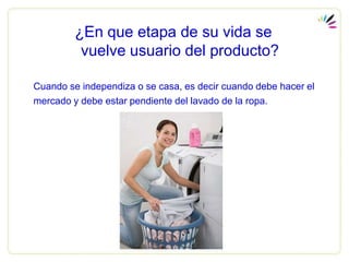 ¿En que etapa de su vida se
          vuelve usuario del producto?

Cuando se independiza o se casa, es decir cuando debe hacer el
mercado y debe estar pendiente del lavado de la ropa.
 