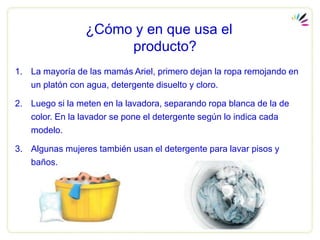 ¿Cómo y en que usa el
                      producto?
1. La mayoría de las mamás Ariel, primero dejan la ropa remojando en
   un platón con agua, detergente disuelto y cloro.

2. Luego si la meten en la lavadora, separando ropa blanca de la de
   color. En la lavador se pone el detergente según lo indica cada
   modelo.

3. Algunas mujeres también usan el detergente para lavar pisos y
   baños.
 