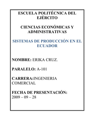 ESCUELA POLITÉCNICA DEL EJÉRCITOCIENCIAS ECONÓMICAS Y ADMINISTRATIVASSISTEMAS DE PRODUCCIÓN EN EL ECUADORNOMBRE: ERIKA CRUZ.PARALELO: A-101CARRERA:INGENIERIA     COMERCIALFECHA DE PRESENTACIÓN:2009 – 09 – 28 ANÁLISIS DE LOS SECTORES DE PRODUCCIÓN EN EL ECUADOR OBJETIVO: Analizar cada uno de los sectores de producción; investigando, consultando, desarrollando el tema para poder interpretar el estado en que se encuentra cada sector y sacar nuestras propias conclusiones. DESARROLLO DEL TEMA. El sector primario  La publicación establece que el banano fue el producto primario de mayor crecimiento en agosto, con un incremento del 8,2% en su volumen de ventas, en relación al mes anterior. Las ganancias generadas por la venta externa de estas frutas ascienden a $134,6 millones. En lo que va del año, las ventas acumuladas de esta fruta han crecido en un 30,5% en relación al mismo período de 2007. Las exportaciones durante este año representan $1 108 millones.De acuerdo a este análisis, también se dieron incrementos en los envíos de pescado, cuyo monto presenta una variación acumulada de 20%. Las ganancias por este producto de exportación alcanzaron $76,5 millones en agostoAsí también, las exportaciones de madera se incrementaron en 25,3%. En lo que va del año, tienen un valor acumulado de $71,7 millones. Actividades del sector secundarioLa energía eléctrica Dentro de la política de modernización del Estado, en octubre de 1996 entró en vigor la Ley de Régimen del Sector Eléctrico (Registro Oficial n.º 43); fue debatida durante casi un año en el Congreso Nacional y se aprobó pese a considerarse crítica para las actividades económicas del país. De esta forma, el Estado se reserva la tarea de regular, normalizar y controlar el servicio, mientras que los proyectos de generación y distribución pasan a manos del sector privado. Existen antecedentes en el país de este tipo de concesiones al sector privado, ya que en Guayaquil la Empresa Eléctrica del Ecuador (Emelec) maneja desde hace setenta años la distribución de energía eléctrica. La ley contempla siguiente estructura institucional:  Sector terciario El sector terciario o de servicios es la parte de la economía que más aporta al PIB de, prácticamente, todos los países del mundo, y el que más población laboral ocupa. Es, también, el más heterogéneo, puesto que los servicios que se pueden prestar son innumerables. El sector terciario es el que se dedica a prestar servicios a personas y a las empresas, para que puedan dedicar su tiempo a su labor central, sin necesidad de ocuparse de realizar las tareas necesarias para la vida en una sociedad desarrollada. De acuerdo al desarrollo de los sectores agrícola e industrial los servicios se intensifican, es decir hay una relación de dependencia, su oferta y demanda depende del dinamismo de los sectores antes mencionados, Benalcazar 1989 considera que este sector es complementario o suplementario, que debe merecer atención permanente de la política de desarrollo y la planificación de alternativas que contribuyan a su crecimiento La cantidad y calidad de servicios que se pueden ofrecer ha aumentado con el desarrollo de las sociedades capitalistas, especialmente con las que han apostado por el desarrollo de la sociedad del bienestar. Durante la Edad Media y la Edad Moderna los servicios eran muy escasos: comerciantes de ferias, la Administración del Estado, finanzas, mesones y tabernas, servicios religiosos, maestros, servicios personales en los hogares aristocráticos y poco más.  Los subsectores fundamentales son: * Administración del Estado* Financieros: Seguros, Bancos, Bolsa, asesoramiento financiero, etc.* Comercio: al por  mayor, al por menor, comercio internacional, etc.* Transporte* Turismo* Ocio: Restaurantes, música, radio, televisión y cine* Educación y deporte* Asesoramiento jurídico y legal* Informática y tecnología Cuidados personales y de salud.* Comunicaciones (prensa, radio e Internet)* Cuidados del hogar.  DETERMINACIÓN DEL ESTADO DE CADA SECTOR PRODUCTIVO En nuestro país el sector que se está desarrollando en la actualidad es el sector terciario por las siguientes razones: Debido a que los servicios se intensifican, es decir hay una relación de dependencia, su oferta y demanda depende del dinamismo del sector primario y secundario. La cantidad y calidad de servicios que se pueden ofrecer ha aumentado con el desarrollo de las sociedades capitalistas. Los servicios son muy especializados, de calidad, estables, y muy diversificados. Hoy en día las personas buscamos conformidad, y complacer nuestras necesidades por lo tanto hacemos uso de los servicios requeridos. La prestación de servicios tanto primarios como secundarios van aumentando cada vez más, por lo tanto se está generando fuentes de trabajo. Las entidades financieras están buscando mecanismos para no quebrar y perder sus inversiones, cada vez brindan confianza a sus clientes. El sector que tiene problemas y están provocando el desempleo es el primario debido a: La falta de mano en las empresas que se dedican a esta actividad. Debido a la emigración de los agricultores al extranjero. Falta de apoyo económico por parte del Ministerio de Agricultura y Presidente de la República a los agricultores. El sueldo destinado a las personas que se dedican  las actividades primarias en su mayoría es bajo. Las exportaciones en su mayoría se mantienen bajas dando como resultado un déficit en la balanza de pagos, perjudicando al desarrollo del país.  En ocasiones se llega a dañar las plantaciones de productos debido a desastres naturales  que perjudican las siembras y cosechas. CONCLUSIONES: Se debe brindar apoyo a todos los sectores productivos de nuestro país, para así poder sacar al Ecuador en adelante. El sector terciario se ha desarrollado últimamente, convirtiéndose en un sector que genera desarrollo y ganancias al país. Si no se toma medidas para mejorar el sector primario, en el futuro el Ecuador se va ha ver en el punto de que solo debe importar materia prima. El sector secundario se mantiene estable debido al buen manejo de las actividades, pero no debemos descuidarnos ya que sería perjudicial para el país BIBLIOGRAFÍA: www.google.com www.yahoo.com www.monografías.com 