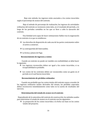 Bajo este método, los ingresos están asociados a los costos incurridos
según el porcentaje de avance del contrato.
Bajo el método de porcentaje de realización, los ingresos de actividades
ordinarias del contrato se reconocen como tales, en el resultado del período, a lo
largo de los períodos contables en los que se lleve a cabo la ejecución del
contrato.
Una Entidad será capaz de hacer estimaciones fiables tras la negociación
de un contrato si es que se establecen:
 Los derechos de disposición de cada una de las partes contratantes sobre
el activo a construir.
 La contrapartida del Intercambio.
 La forma y plazos de Pago.
Reconocimiento de ingresos y costos:
Cuando un contrato no puede ser medido con confiabilidad, se debe hacer
lo siguiente:
 Los ingresos reconocidos deben ser igual a los costos incurridos, si su
recuperabilidad es probable.
 Los costos de los contratos deben ser reconocidos como un gasto en el
período en el cual fueron incurridos
Reconocimiento de pérdidas estimadas:
Cuando sea probable que los costos totales del contrato vayan a exceder de
los ingresos ordinarios totales derivados del mismo, las pérdidas esperadas
deben reconocerse inmediatamente como tales en la cuenta de resultados del
ejercicio.
Determinación del estado de avance en el contrato
Dependiendo de la naturaleza del contrato de construcción, los métodos usados
para determinar el estado de avance en el contrato son los siguientes:
 La proporción de los costos incurridos a la fecha con base en los costos
totales del proyecto.
10
 