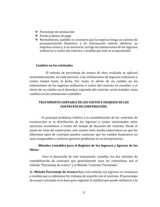  Porcentaje de satisfacción
 Forma y plazos de pago
 Normalmente, también es necesario que la empresa tenga un sistema de
presupuestación financiera y de información interna efectivos. La
empresa revisa y, si es necesario, corrige las estimaciones de los ingresos
ordinarios y costos del contrato, a medida que éste se va ejecutando.
Cambios en los estimados
El método de porcentaje de avance de obra realizada se aplicará
acumulativamente, en cada ejercicio, a las estimaciones de ingresos ordinarios y
costos totales hasta la fecha. Por tanto, el efecto de un cambio en las
estimaciones de los ingresos ordinarios o costos del contrato en cuestión, o el
efecto de un cambio en el desenlace esperado del contrato, serán tratados como
cambios en las estimaciones contables.
TRATAMIENTO CONTABLE DE LOS COSTOS E INGRESOS DE LOS
CONTRATOS DE CONSTRUCCIÓN.
El principal problema relativo a la contabilización de los contratos de
construcción es la distribución de los ingresos y costos relacionados entre
ejercicios económicos a través del tiempo de duración del contrato. Desde el
punto de vista del constructor, este asunto tiene mucha importancia ya que los
diferentes tipos de contratos pueden ocasionar que los estados financieros no
sean comparables e inclusive generen problemas en su interpretación.
Métodos Contables para el Registro de los Ingresos y Egresos de las
Obras:
Para el desarrollo de este tratamiento contable, los dos métodos de
contabilización de contratos que generalmente usan los contratistas son el
método “Porcentaje de avance” y el Método “Contrato Terminado”.
A.- Método Porcentaje de Avance:Bajo este método, los ingresos se reconocen
a medida que se adelantan los trabajos de acuerdo con el contrato. El porcentaje
de avance calculado es la base para registrar la utilidad que puede atribuirse a la
11
 