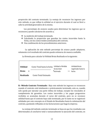 proporción del contrato terminado. La ventaja de reconocer los ingresos por
este método, es que refleja la utilidad en el ejercicio durante el cual se llevó a
cabo la actividad generadora de la misma.
Los porcentajes de avances usados para determinar los ingresos que se
reconocen y puede calcularse de acuerdo a;
 La medición del trabajo terminado.
 Calculando la proporción que guardan los costos incurridos hasta la
fecha, con los costos totales (estimados) del contrato.
 Una combinación de los procedimientos anteriores.
La aplicación de este método porcentaje de avance puede adoptarse,
solamente si el resultado del contrato puede estimarse de manera confiable.
La fórmula para calcular la Utilidad Bruta Realizada es la siguiente:
B.- Método Contrato Terminado: Bajo este método los ingresos se reconocen
cuando el contrato está totalmente o prácticamente terminado, esto es, cuando
solo queda por ejecutar una parte ínfima de trabajo, excepto los vinculados al
cumplimiento de garantías. Los costos incurridos y los pagos progresivos
recibidos se acumulan durante el curso del contrato, pero no se reconoce
utilidad hasta que el contrato haya sido terminado, por lo tanto no se registrará
utilidades por este concepto en el Estado de Resultados hasta la culminación del
contrato, quedando reflejadas en las facturaciones que haga la empresa.
La ventaja del método contrato terminado se basa en que los resultados son
determinados al concluirse total o sustancialmente la ejecución del contrato, en
12
Utilidad Costo Total hasta la fecha
Bruta = * ---
Realizada Costo Total Estimado
Utilidad o Pérdida
bruta total
estimada
Utilidad Bruta
registrada hasta la
fecha
 