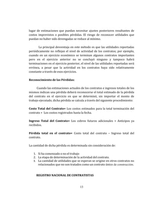 lugar de estimaciones que puedan necesitar ajustes posteriores resultantes de
costos imprevistos o posibles pérdidas. El riesgo de reconocer utilidades que
puedan no haber sido devengadas se reduce al mínimo.
La principal desventaja en este método es que las utilidades reportadas
periódicamente no reflejan el nivel de actividad de los contratos; por ejemplo,
cuando en un ejercicio económico se terminan algunos contratos importantes
pero en el ejercicio anterior no se concluyó ninguno y tampoco habrá
terminaciones en el ejercicio posterior, el nivel de las utilidades reportadas será
errónea, a pesar que la actividad en los contratos haya sido relativamente
constante a través de esos ejercicios.
Reconocimiento de las Pérdidas:
Cuando las estimaciones actuales de los contratos e ingresos totales de los
mismos indican una pérdida deberá reconocerse el total estimado de la pérdida
del contrato en el ejercicio en que se determinó, sin importar el monto de
trabajo ejecutado, dicha pérdida se calcula a través del siguiente procedimiento:
Costo Total del Contrato= Los costos estimados para la total terminación del
contrato + Los costos registrados hasta la fecha.
Ingreso Total del Contrato= Los cobros futuros adicionales + Anticipos ya
recibidos.
Pérdida total en el contrato= Costo total del contrato – Ingreso total del
contrato.
La cantidad de dicha pérdida es determinada sin consideración de:
1. Si ha comenzado o no el trabajo
2. La etapa de determinación de la actividad del contrato.
3. La cantidad de utilidades que se esperan se origine en otros contratos no
relacionados que no son tratados como un contrato único de construcción.
REGISTRO NACIONAL DE CONTRATISTAS
13
 