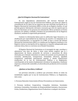 ¿Qué Es El Registro Nacional De Contratistas?
Es una dependencia administrativa del Servicio Nacional de
Contrataciones según la Ley de Contrataciones Públicas, que tiene por objeto la
consolidación de los datos de las empresas que han solicitado inscripción en el
Registro Nacional de Contratistas (RNC) a través de un Registro Auxiliar, el cual
permite generar información relevante y necesaria que sirve de soporte para la
toma de decisiones en los procesos de contratación. Ofrece productos en forma
oportuna, de calidad y confiable y fortalece los procedimientos de los Registros
Auxiliares, mediante la supervisión permanente.
Contiene la información básica para la calificación legal, financiera y la
clasificación por especialidad de las empresas de acuerdo a lo estipulado en la
Ley de Contrataciones, La inscripción en el RNC se hace a través del Sistema
Nacional de Contrataciones (SNC) y se canaliza por los Registros Auxiliares y los
Registros únicos La inscripción de las empresas es requisito indispensable para
contratar obras, bien es o servicios con el Estado Venezolano.
El Registro Nacional de Contratistas es el encargado de regir, coordinar y
administrar esta base de datos, y tiene como misión asegurar que la s
adquisiciones de bienes, prestación de servicios y ejecuciones de obras
efectuadas por el Estado venezolano se realicen de acuerdo con los principios de
economía, planificación, transparencia, honestidad, eficiencia, igualdad,
competencia, publicidad, participación popular y demás disposiciones
establecidas en la Ley de Contrataciones Públicas y su Reglamento,
contribuyendo así de manera fundamental a fortalecer las pequeñas y medianas
empresas, al desarrollo sostenible y la diversificación productiva de la economía
del país
¿Quiénes se Inscriben y Califican?
Las personas naturales y jurídicas que presenten ofertas en todas las
modalidades regidas por la Ley de Contrataciones Públicas y su Reglamento,
tales como:
1. Personas Naturales Comerciantes (Firmas Personales) y no Comerciantes.
2. Personas Jurídicas: Cooperativas, Compañías Anónimas, Sociedades
Anónimas, Comanditas, Sociedades de Responsabilidad Limitada y Asociaciones
Civiles, Fundaciones, Organizaciones Socio-Productivas o cualquier otra forma
14
 