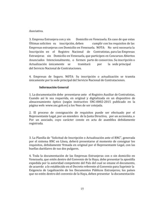 Asociativa.
3. Empresa Extranjera con y sin Domicilio en Venezuela. En caso de que estas
Últimas soliciten su inscripción, deben cumplir con los requisitos de las
Empresas extranjeras con Domicilio en Venezuela. NOTA: No será necesaria la
Inscripción en el Registro Nacional de Contratistas, para las Empresas
Extranjeras sin Domicilio en Venezuela, que participen en Concursos Abiertos
Anunciados Intencionalmente, o formen parte de consorcios. Su inscripción o
Actualización únicamente se tramitará por la sede principal
del Servicio Nacional de Contrataciones.
4. Empresas de Seguro. NOTA: Su inscripción o actualización se tramita
únicamente por la sede principal del Servicio Nacional de Contrataciones.
Información General
1. La documentación debe presentarse ante el Registro Auxiliar de Contratistas,
Cuando así le sea requerida, en original y digitalizada en un dispositivo de
almacenamiento óptico (según instructivo SNC-0002-2015 publicado en la
página web: www.snc.gob.ve) a los 9nes de ser cotejada.
2. El proceso de consignación de requisitos puede ser efectuado por el
Representante Legal, por un miembro de la Junta Directiva, por un accionista, o
Por un asociado, cuyo carácter conste en acta de asamblea debidamente
registrada.
3. La Planilla de “Solicitud de Inscripción o Actualización ante el RNC”, generada
por el sistema RNC en Línea, deberá presentarse al momento de consignar los
requisitos, debidamente 9rmada en original por el Representante Legal, con las
huellas dactilares de sus dos pulgares.
4. Toda la documentación de las Empresas Extranjeras con o sin domicilio en
Venezuela, que estén dentro del Convenio de la Haya, debe presentar la apostilla
expedida por la autoridad competente del País del cual se emane el documento,
de acuerdo a lo establecido en el Decreto referente al Convenio para Suprimir la
Exigencia de Legalización de los Documentos Públicos Extranjeros; los países
que no estén dentro del convenio de la Haya, deben presentar la documentación
15
 