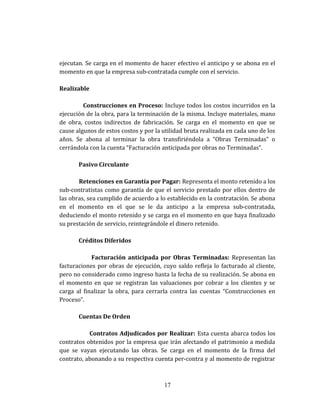 ejecutan. Se carga en el momento de hacer efectivo el anticipo y se abona en el
momento en que la empresa sub-contratada cumple con el servicio.
Realizable
Construcciones en Proceso: Incluye todos los costos incurridos en la
ejecución de la obra, para la terminación de la misma. Incluye materiales, mano
de obra, costos indirectos de fabricación. Se carga en el momento en que se
cause algunos de estos costos y por la utilidad bruta realizada en cada uno de los
años. Se abona al terminar la obra transfiriéndola a “Obras Terminadas” o
cerrándola con la cuenta “Facturación anticipada por obras no Terminadas”.
Pasivo Circulante
Retenciones en Garantía por Pagar: Representa el monto retenido a los
sub-contratistas como garantía de que el servicio prestado por ellos dentro de
las obras, sea cumplido de acuerdo a lo establecido en la contratación. Se abona
en el momento en el que se le da anticipo a la empresa sub-contratada,
deduciendo el monto retenido y se carga en el momento en que haya finalizado
su prestación de servicio, reintegrándole el dinero retenido.
Créditos Diferidos
Facturación anticipada por Obras Terminadas: Representan las
facturaciones por obras de ejecución, cuyo saldo refleja lo facturado al cliente,
pero no considerado como ingreso hasta la fecha de su realización. Se abona en
el momento en que se registran las valuaciones por cobrar a los clientes y se
carga al finalizar la obra, para cerrarla contra las cuentas “Construcciones en
Proceso”.
Cuentas De Orden
Contratos Adjudicados por Realizar: Esta cuenta abarca todos los
contratos obtenidos por la empresa que irán afectando el patrimonio a medida
que se vayan ejecutando las obras. Se carga en el momento de la firma del
contrato, abonando a su respectiva cuenta per-contra y al momento de registrar
17
 