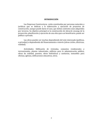 INTRODUCCIÓN
Las Empresas Constructoras están constituidas por personas naturales o
jurídicas que se dedican a la elaboración y ejecución de proyectos de
construcción, aunque puede darse el caso, que dichos contratos sean adquiridos
por terceros. Su objetivo principal es la construcción de obras.Se encarga de la
proyección, planificación y ejecución de una obra para un beneficiario, puede ser
público o privado.
Las obras pueden ser muchas dependiendo del ente interesado (publicas,
o privadas) o dependiendo del financiamiento o interés (obras civiles, eléctricas,
vialidad)
Actividades: Edificación de viviendas, conjuntos residenciales y
recreacionales, plantas industriales, edificios para la administración pública,
obras de vialidad, puentes, obras hidráulicas y sanitarias, inmuebles para
oficinas, iglesias, edificaciones educativas, otros.
3
 