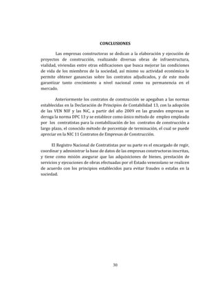 CONCLUSIONES
Las empresas constructoras se dedican a la elaboración y ejecución de
proyectos de construcción, realizando diversas obras de infraestructura,
vialidad, viviendas entre otras edificaciones que busca mejorar las condiciones
de vida de los miembros de la sociedad, así mismo su actividad económica le
permite obtener ganancias sobre los contratos adjudicados, y de este modo
garantizar tanto crecimiento a nivel nacional como su permanencia en el
mercado.
Anteriormente los contratos de construcción se apegaban a las normas
establecidas en la Declaración de Principios de Contabilidad 13, con la adopción
de las VEN NIF y las NiC, a partir del año 2009 en las grandes empresas se
deroga la norma DPC 13 y se establece como único método de empleo empleado
por los contratistas para la contabilización de los contratos de construcción a
largo plazo, el conocido método de porcentaje de terminación, el cual se puede
apreciar en la NIC 11 Contratos de Empresas de Construcción.
El Registro Nacional de Contratistas por su parte es el encargado de regir,
coordinar y administrar la base de datos de las empresas constructoras inscritas,
y tiene como misión asegurar que las adquisiciones de bienes, prestación de
servicios y ejecuciones de obras efectuadas por el Estado venezolano se realicen
de acuerdo con los principios establecidos para evitar fraudes o estafas en la
sociedad.
30
 