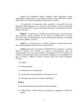 Sistema de Transporte Masivo, Vialidad, Obras Hidráulicas, Obras
Ambientales, Preparación de sitio, Montaje Mecánico, Obras Eléctricas, Plantas
Industriales sector petrolero, gasífero, petroquímico y minero.
Su trayectoria y crecimiento están asociados al desarrollo del país,
habiendo estado presente en las obras de construcción de mayor relevancia,
tanto de infraestructura como de desarrollo industrial, acometidas por el sector
público y privado.
Misión: Su trayectoria y crecimiento están asociados al desarrollo del
país, habiendo estado presente en las obras de construcción de mayor
relevancia, tanto de infraestructura como de desarrollo industrial, acometidas
por el sector público y privado.
Visión: Ser reconocidos en el ámbito nacional e internacional como
contratistas generales lideres en la ejecución de obras.
Valores: Orientación al cliente. En VINCCLER, C.A., valoramos a nuestros
Clientes, tenemos una actitud de respeto y preocupación ante sus
requerimientos, así como una constante investigación de sus necesidades; y
creemos firmemente que nuestra orientación a satisfacer sus necesidades es la
que los motiva a solicitar nuestros servicios. Entre los valores principales
destacan:
 Lealtad
 Profesionalismo..
 Compromiso con el desarrollo.
 Compromiso con el ambiente y contribución social.
 Identificación plena con la Cultura VINCCLER
Plantas
 El Tuyuyo Mantecal, estado Apure; Planta de asfalto
 Ciudad Bolivia, estado Barinas; Procesadora de agregados y Planta de
asfalto
5
 