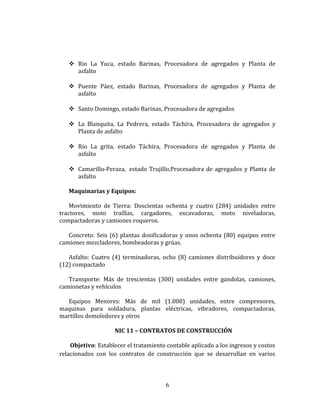  Rio La Yuca, estado Barinas, Procesadora de agregados y Planta de
asfalto
 Puente Páez, estado Barinas, Procesadora de agregados y Planta de
asfalto
 Santo Domingo, estado Barinas, Procesadora de agregados
 La Blanquita, La Pedrera, estado Táchira, Procesadora de agregados y
Planta de asfalto
 Rio La grita, estado Táchira, Procesadora de agregados y Planta de
asfalto
 Camarillo-Peraza, estado Trujillo,Procesadora de agregados y Planta de
asfalto
Maquinarias y Equipos:
Movimiento de Tierra: Doscientas ochenta y cuatro (284) unidades entre
tractores, moto traíllas, cargadores, excavadoras, moto niveladoras,
compactadoras y camiones roqueros.
Concreto: Seis (6) plantas dosificadoras y unos ochenta (80) equipos entre
camiones mezcladores, bombeadoras y grúas.
Asfalto: Cuatro (4) terminadoras, ocho (8) camiones distribuidores y doce
(12) compactado
Transporte: Más de trescientas (300) unidades entre gandolas, camiones,
camionetas y vehículos
Equipos Menores: Más de mil (1.000) unidades, entre compresores,
maquinas para soldadura, plantas eléctricas, vibradores, compactadoras,
martillos demoledores y otros
NIC 11 – CONTRATOS DE CONSTRUCCIÓN
Objetivo: Establecer el tratamiento contable aplicado a los ingresos y costos
relacionados con los contratos de construcción que se desarrollan en varios
6
 