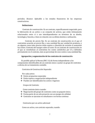 periodos. Alcance: Aplicable a los estados financieros de las empresas
constructoras.
Definiciones
Contrato de construcción: Es un contrato, específicamente negociado, para
la fabricación de un activo o un conjunto de activos, que están íntimamente
relacionados entre sí o son interdependientes en términos de su diseño,
tecnología y función, o bien en relación con su último destino o utilización.
Contrato de precio fijo: Es un contrato de construcción en el que el
contratista acuerda un precio fijo, o una cantidad fija por unidad de producto, y
en algunos casos tales precios están sujetos a cláusulas de revisión si aumentan
los costos. Contrato del margen sobre el costo: Es un contrato de construcción en
el que se reembolsan al contratista los costes satisfechos por él y definidos
previamente en el contrato, más un porcentaje de esos costes o una cantidad fija.
Agrupación y segmentación de los contratos de construcción
Es posible aplicar la Norma (NIC 11) de forma independiente a los
componentes identificables de un contrato único o juntar un grupo de contratos
a efectos de su tratamiento contable.
Contratos de Construcción Separado:
Por cada activo:
 Existe propuestas separadas
 Están sujetos a negociación independiente
 Pueden ser identificados los costos e ingresos
Grupos de Contrato:
Como contrato único cuando:
 Negociación del grupo de contratos como un paquete único.
 Forma parte de un solo proyecto con un margen de utilidad.
 Contratos se ejecutan en simultaneo o en forma continua
Contractos por un activo adicional
Como un activo, con contrato separado, cuando:
7
 