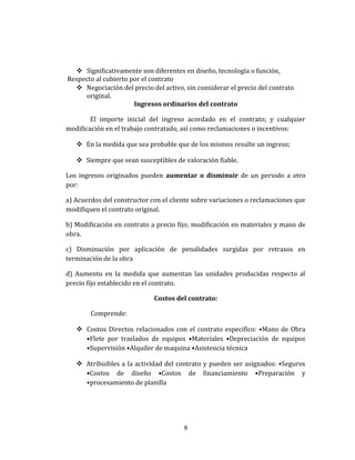  Significativamente son diferentes en diseño, tecnología o función,
Respecto al cubierto por el contrato
 Negociación del precio del activo, sin considerar el precio del contrato
original.
Ingresos ordinarios del contrato
El importe inicial del ingreso acordado en el contrato; y cualquier
modificación en el trabajo contratado, así como reclamaciones o incentivos:
 En la medida que sea probable que de los mismos resulte un ingreso;
 Siempre que sean susceptibles de valoración fiable.
Los ingresos originados pueden aumentar o disminuir de un periodo a otro
por:
a) Acuerdos del constructor con el cliente sobre variaciones o reclamaciones que
modifiquen el contrato original.
b) Modificación en contrato a precio fijo; modificación en materiales y mano de
obra.
c) Disminución por aplicación de penalidades surgidas por retrasos en
terminación de la obra
d) Aumento en la medida que aumentan las unidades producidas respecto al
precio fijo establecido en el contrato.
Costos del contrato:
Comprende:
 Costos Directos relacionados con el contrato especifico: •Mano de Obra
•Flete por traslados de equipos •Materiales •Depreciación de equipos
•Supervisión •Alquiler de maquina •Asistencia técnica
 Atribuibles a la actividad del contrato y pueden ser asignados: •Seguros
•Costos de diseño •Costos de financiamiento •Preparación y
•procesamiento de planilla
8
 