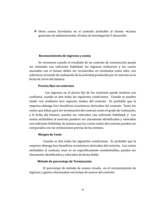  Otros costos Acordados en el contrato atribuible al cliente: •Costos
generales de administración. •Costos de Investigación Y desarrollo
Reconocimiento de ingresos y costos
Se reconocen cuando el resultado de un contrato de construcción pueda
ser estimado con suficiente fiabilidad, los ingresos ordinarios y los costos
asociados con el mismo deben ser reconocidos en resultados como tales, con
referencia al estado de realización de la actividad producido por el contrato en la
fecha de cierre del balance.
Precios fijos en contratos
Los ingresos en el precio fijo de los contratos puede medirse con
confianza, cuando se den todas las siguientes condiciones: Cuando se pueden
medir con confianza losν ingresos totales del contrato Es probable que la
empresa obtenga losν beneficios económicos derivados del contrato Tanto los
costos que faltan para laν terminación del contrato como el grado de realización,
a la fecha del balance, pueden ser valorados con suficiente fiabilidad; y Los
costos atribuibles al contrato puedenν ser claramente identificados y valorados
con suficiente fiabilidad, de manera que los costos reales del contrato pueden ser
comparados con las estimaciones previas de los mismos.
Margen de Costo
Cuando se den todas las siguientes condiciones: Es probable que la
empresa obtenga losν beneficios económicos derivados del contrato. Los costos
atribuibles al contrato, sean oν no específicamente reembolsables, pueden ser
claramente identificados y valorados de forma fiable.
Método de porcentaje de Terminación
El porcentaje de método de avance resulta en el reconocimiento de
ingresos y gastos relacionados con la fase de avance del contrato.
9
 