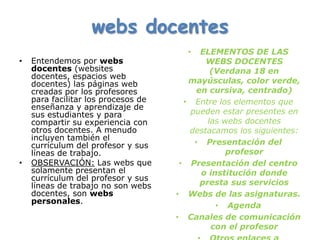 webs docentes
                                       •   ELEMENTOS DE LAS
•   Entendemos por webs                     WEBS DOCENTES
    docentes (websites                        (Verdana 18 en
    docentes, espacios web
    docentes) las páginas web           mayúsculas, color verde,
    creadas por los profesores            en cursiva, centrado)
    para facilitar los procesos de     • Entre los elementos que
    enseñanza y aprendizaje de
    sus estudiantes y para              pueden estar presentes en
    compartir su experiencia con             las webs docentes
    otros docentes. A menudo            destacamos los siguientes:
    incluyen también el
    currículum del profesor y sus        • Presentación del
    líneas de trabajo.                            profesor
•   OBSERVACIÓN: Las webs que         • Presentación del centro
    solamente presentan el                 o institución donde
    currículum del profesor y sus
    líneas de trabajo no son webs          presta sus servicios
    docentes, son webs               • Webs de las asignaturas.
    personales.
                                               • Agenda
                                     • Canales de comunicación
                                              con el profesor
 