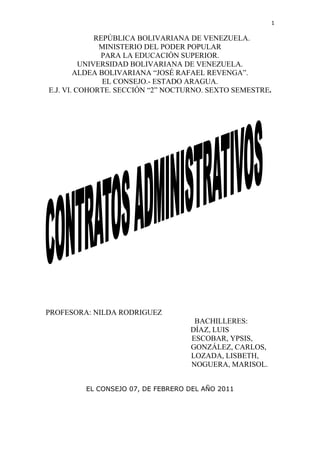           REPÚBLICA BOLIVARIANA DE VENEZUELA.<br />MINISTERIO DEL PODER POPULAR<br />PARA LA EDUCACIÓN SUPERIOR.<br />UNIVERSIDAD BOLIVARIANA DE VENEZUELA.<br />ALDEA BOLIVARIANA “JOSÉ RAFAEL REVENGA”.<br />EL CONSEJO.- ESTADO ARAGUA.<br />E.J. VI. COHORTE. SECCIÓN “2” NOCTURNO. SEXTO SEMESTRE.<br /> <br />PROFESORA: NILDA RODRIGUEZ<br />                                                                 BACHILLERES: <br />                                                     DÍAZ, LUIS<br />                                                                  ESCOBAR, YPSIS,                                                                                                <br />                                                                         GONZÁLEZ, CARLOS,<br />                                                                     LOZADA, LISBETH,<br />                                                                          NOGUERA, MARISOL.<br />EL CONSEJO 07, DE FEBRERO DEL AÑO 2011<br />INDICE<br />                                 Pags<br />Introducción………………………………………………………3<br />Concepto de Contrato Administrativo…………………………..4<br />Análisis de la Definición……………………………………….....4<br />Características del Contrato de la Administración………………5<br />Clasificación de los Contratos Administrativos……………….5-6<br />Requisitos de los Contratos………………………...6-7-8-9-10-11<br />Análisis Jurisprudencial…………………………………………11<br />Contratación Verbal……………………………………………..12<br />Contratos Menores………………………………………………12<br />Procedimientos y formas de adjudicación de los Contratos <br />Administrativos………………………………………………….13<br />Formas de Adjudicación…………………………………………14<br />Licitación………………………………………………………14-15<br />Actos Separables…………………………………………………15<br />Forma en que se realiza la Administración Pública……………..16<br />Principios Jurídicos…………………………………………17-18-19<br />Excepciones de la Licitación Pública……………………19-20-21-22<br />Deberes y Derechos de las partes Contratantes…………..22-23-24<br />El Contenciosa Contractual y la SPA como medio de Resolución<br />De Conflictos………………………………………………25-26-27<br />Anexos…………………………………………………28-29-30-31<br />Conclusiones………………………………………………………32<br />Bibliografía………………………………………………………..33<br />INTRODUCCIÓN<br />El Derecho Público interno tiene una fascinante atracción para la población de cualquier Estado. El Derecho Constitucional que es el origen y fundamento de todo, el orden jurídico del Estado, establece las garantías individuales o derechos públicos subjetivos del gobernado, la organización y distribución de los órganos que realizan las atribuciones estatales a través de las funciones constitucionales encomendadas a los mismos, la distribución de la competencia, así como la organización y funcionamiento de los mismo, señala las características del propio Estado.<br />La palabra contrato, proviene de la voz latina contractus, que quiere decir lo contraído, por ser el participio pasivo del verbo contrahere, derivado de cum y thaho, traducibles como venir de uno, ligarse, lo que después se entiende como acuerdo de voluntades.<br />      Todo Estado tiene un conjunto de objetivos, de fines, determinado por la parte dominante de su población, aun cuando con mayor o menor influencia de las demás; tales fines, básicamente variables, son diferentes entre uno y otro ente estatal, así como entre una y otra época del mismo Estado, lo que no impide que algunos sean comunes a varios, y los de satisfacer sus necesidades, presentes en todos los Estados y las épocas.<br />La aparición de contrato administrativo estuvo muy distante de ser pacifica. La voz de numerosos e importantes juristas se alzó para impugnar su existencia y desvirtuar los argumentos de quienes lo postulaban como una categoría contractual especial, diferente a la del contrato regulado por el derecho privado. En la actualidad el contrato administrativo ha logrado su aceptación tanto en la legislación, como jurisprudencia y la doctrina, el contrato administrativo es distinto al de derecho privado o es sólo una de sus variedades.<br />CONCEPTO DE CONTRATOS ADMINISTRATIVOS<br />El contrato público o el negocio jurídico de derecho público, es un acuerdo creador de relaciones jurídicas. <br />Los contratos del Estado, quot;
contratos de la Administración o contratos administrativosquot;
, están regidos predominantemente por el derecho público y con un régimen jurídico único.  <br />Estrictamente hablando, no hay contratos civiles de la Administración; en principio, todos son de derecho público, sometidos a reglas especiales.  <br />Como ya lo señalamos, los contratos de la Administración se rigen predominantemente por el derecho público, pero los hay también regidos en parte por el derecho privado. Así, están más próximos al derecho civil (más lejanos del derecho administrativo), los contratos de cesión, permuta, donación, locación, compraventa, mandato, depósito, fianza, mutuo hipotecario, transporte, contratos aleatorios. Por el contrario, están más cerca del derecho administrativo los contratos de empleo o función pública, empréstito, concesión de servicios públicos, concesión de obras públicas, obra pública y suministro.<br />ANÁLISIS DE LA DEFINICIÓN.<br />Es una declaración de voluntad común. En el sentido de que se requiere la voluntad concurrente del Estado (manifestada a través de un órgano estatal) o de otro ente en ejercicio de la función administrativa, por una parte, y de un particular u otro ente público (estatal o no estatal), por otra.  <br />Es un acto bilateral que emana de la manifestación de voluntad coincidente de las partes. En tanto es una declaración volitiva, no una actuación material, difiere del hecho de la Administración, y en cuanto importa una concurrencia bilateral de voluntades se distingue del acto administrativo, que por esencia es unilateral.  <br />Productora de efectos jurídicos. El contrato de la Administración, determina recíprocamente atribuciones y obligaciones con efectos jurídicos propios, directos e inmediatos (a diferencia de los simples actos de la Administración) y de manera individual para cada una de las partes (por oposición a los reglamentos, que producen efectos jurídicos generales). <br />Entre un ente estatal o no estatal en ejercicio de la función administrativa. Cualquiera de los tres órganos (legislativo, ejecutivo y judicial) puede celebrar contratos administrativos (arts. 75, incs. 4 y 5, 100, inc. 1, 113 y 114 inc. 3, CN). Los órganos estatales intervinientes pueden corresponder a la Administración central o a entes descentralizados. Pero también celebran contratos administrativos los entes públicos no estatales y los entes privados que ejercen técnicamente la función administrativa por delegación estatal.  <br />Y un particular u otro ente público. El contratista puede ser un particular (persona física o jurídica) u otro ente público (estatal o no estatal). En este segundo caso estaríamos ante un contrato interadministrativo. <br /> <br />CARACTERISTICAS DEL CONTRATO DE LA ADMINISTRACIÓN <br />a)       Del objeto del contrato, es decir, las obras y servicios públicos cuya realización y prestación constituyen precisamente los fines de la Administración; <br />b)       De la participación de un órgano estatal o ente no estatal en ejercicio de la función administrativa, y <br />c)       De las prerrogativas especiales de la Administración en orden a su interpretación, modificación y resolución. Conceptualmente entendemos que contrato administrativo es toda declaración bilateral o de voluntad común, productora de efectos jurídicos entre dos personas, de las cuales una está en ejercicio de la función administrativa. <br />CLASIFICACIÓN DE LOS CONTRATOS ADMINISTRATIVOS<br />CONTRATOS ADMINISTRATIVOS NOMINATIVOS<br />El TRLCAP clasifica básicamente en cinco a los contratos administrativos nominativos:<br />CONTRATOS DE OBRAS: son los que tiene por objeto la construcción de un inmueble (edificios, carreteras, puertos, presas, ferrocarriles, etc.), la realización de trabajos que modifiquen el terreno (dragados, sondeos, prospecciones, etc.) o los destinados a reforma, reparación, conservación o demolición de inmuebles. <br />CONTRATOS DE GESTIÓN DE SERVICIOS PÚBLICOS: Son aquellos mediante los cuales la Administración encomienda la gestión de un servicio público a personas naturales o jurídicas.<br />CONTRATOS DE SUMINISTROS: Aquellos que tienen por objeto la compra, el arrendamiento financiero, el arrendamiento, con o sin opción de compra, o la adquisición de productos o bienes muebles, salvo los relativos a propiedades incorporales y valores negociables, que se regirán por la legislación patrimonial de las Administraciones Públicas aplicable a cada caso.<br />CONTRATOS DE CONSULTORÍA Y ASISTENCIA: Son contratos de consultoría y asistencia aquellos que tengan por objeto:<br />Estudiar y elaborar informes, estudios, planes, anteproyectos, proyectos de carácter técnico, organizativo, económico o social, así como la dirección, supervisión y control de la ejecución y mantenimiento de obras, instalaciones y de la implantación de sistemas organizativos.<br />Llevar a cabo, en colaboración con la Administración y bajo su supervisión, las siguientes prestaciones:<br />Investigación y estudios para la realización de cualquier trabajo técnico.<br />Asesoramiento para la gestión de bienes públicos y organización de servicios del mismo carácter.<br />Estudio y asistencia en la redacción de proyectos, anteproyectos, modificación de unos y otros, dirección, supervisión y control de la ejecución y mantenimiento de obras e instalaciones y de la implantación de sistemas organizativos.<br />Cualesquiera otras prestaciones directa o indirectamente relacionadas con las anteriores y en las que también predominen las de carácter intelectual, en particular los contratos que la Administración celebre con profesionales, en función de su titulación académica, así como los contratos para el desarrollo de actividades de formación del personal de las Administraciones públicas.<br />No obstante, los contratos comprendidos en la categoría 6 del artículo 206, es decir, los referentes a contratos de seguros y bancarios y de inversiones y, de los comprendidos en la categoría 26 del mismo artículo, los contratos que tengan por objeto la creación e interpretación artística y literaria y los de espectáculos, tienen la consideración de contratos privados. Respecto al régimen jurídico de los contratos administrativos, se regirán en cuanto a su preparación, adjudicación, efectos y extinción por el TRLCAP y sus disposiciones de desarrollo; supletoriamente se aplicarán las restantes normas de derecho administrativo y, en su defecto, las normas de derecho privado, siendo el orden jurisdiccional contencioso administrativo el competente para resolver las controversias que surjan entre las partes en los contratos administrativos.<br />CONTRATOS ADMINISTRATIVOS ESPECIALES:<br />Por contratos administrativos especiales debemos entender los que tienen un objeto distinto de los expresados para los contratos nominativos, pero que no obstante tienen una naturaleza administrativa especial:<br />Por resultar vinculados al giro o tráfico específico de la Administración contratante.<br />Por satisfacer de forma directa o inmediata una finalidad pública de la específica competencia de aquella.<br />Por declararlo así una Ley de carácter estatal.<br />CONTRATOS MIXTOS<br />Cuando un contrato administrativo contenga prestaciones correspondientes a otro u otros administrativos de distinta clase se atenderá, para su calificación y aplicación de las normas que lo regulen, al carácter de la prestación que tenga más importancia desde el punto de vista económico.<br />REQUISITOS DE LOS CONTRATOS<br />En el Libro I del TRLCAP (De los Contratos de las Administraciones Públicas en general), Título I (Disposiciones generales), Capítulo III (Disposiciones comunes a los contratos de las Administraciones Públicas), está ubicado el artículo 11. Este precepto, una vez que ha determinado que los contratos de las Administraciones públicas se ajustarán   a   los   principios   de   publicidad   y   concurrencia,   salvo  las  excepciones <br />establecidas por el propio TRLCAP y, en todo caso, a los de igualdad y no discriminación, contempla los requisitos generales aplicables a todos los contratos que celebren las Administraciones Públicas, ya sean administrativos, administrativos especiales o privados; el art. 11 regula los aspectos que son objeto de la denominada teoría de la separación de los actos y forman parte del momento en que la Administración está constituyendo su manifestación de voluntad contractual y, por mediación de la publicidad de esta voluntad, la licitación de la contratación; asimismo, el citado precepto también dispone como requisito la formalización del contrato. <br />Los cuatro principios que cita el art. 11, es decir, el de publicidad (comunicar la Administración su necesidad de contratar una obra, un servicio, etc.), el de concurrencia (facilitar la participación a todas las personas que puedan estar interesadas en la contratación), el de igualdad y no discriminación ( principios contenidos en el art. 140 de la Constitución), engloban el carácter de toda la naturaleza de la contratación, administrativa o privada de la Administración Pública; estos principios están entrelazados, y cuyo no cumplimiento, en cuanto pueda ser considerado como vulneración del art. 140 de la Constitución, dará lugar a la nulidad de pleno derecho del contrato.<br />El apartado segundo del art. 11, precepto que es aplicable a todos los contratos que celebren las Administraciones de acuerdo con el ámbito subjetivo y objetivo del TRLCAP, fija los requisitos, salvo excepciones, para la celebración de los mencionados contratos. Los citados requisitos son los siguientes:<br />LA COMPETENCIA DEL ÓRGANO DE CONTRATACIÓN<br />Los órganos administrativos que gozan de potestad para poder contratar en nombre de la Administración son los órganos de contratación. En este sentido, el art. 12 TRLCAP establece que los Ministros y los Secretarios de Estado son los órganos de contratación de la Administración General del Estado y están facultados para celebrar en su nombre los contratos, en el ámbito de su competencia.<br />Los representantes legales de los organismos autónomos y demás entidades públicas estatales y los Directores generales de las distintas entidades gestoras y servicios comunes de la Seguridad Social, son los órganos de contratación de unos y otros, pudiendo fijar los titulares de los departamentos ministeriales a que se hallen adscritos, la cuantía, a partir de la cual, será necesaria su autorización para la celebración de los contratos.<br />En los departamentos ministeriales en los que coexistan varios órganos de contratación, la competencia para celebrar los contratos de suministro y de consultoría y asistencia y de servicios que afectan al ámbito de más de un órgano de contratación, corresponderá al Ministro, salvo en los casos en que la competencia se atribuya a la Junta de Contratación y sin perjuicio de lo dispuesto en los artículos 182, letra g), y 210, letra f), del TRLCAP para la contratación de bienes y servicios declarados de uniformidad obligatoria para su utilización específica por los servicios de un determinado departamento ministerial.<br />No obstante, el órgano de contratación necesitará la autorización del Consejo de Ministros, en los siguientes supuestos:<br />Cuando el presupuesto sea igual o superior a 12.020.242,09 euros.<br />En los contratos de carácter plurianual cuando se modifiquen los porcentajes o el número de anualidades legalmente previstos a los que se refiere el artículo 61 de la Ley General Presupuestaria.<br />Cuando el pago de los contratos se concierte mediante el sistema de arrendamiento financiero o mediante el sistema de arrendamiento con opción de compra y el número de anualidades supere el previsto en el artículo 14.4.<br />En los contratos que requieran la autorización del Consejo de Ministros, ésta se producirá con carácter previo a la aprobación del expediente de contratación que, al igual que la aprobación del gasto, corresponderá al órgano de contratación.<br />El Consejo de Ministros podrá reclamar discrecionalmente el conocimiento y autorización de cualquier otro contrato. Igualmente, el órgano de contratación, a través del Ministro correspondiente, podrá elevar un contrato no comprendido en las letras precedentes a la consideración del Consejo de Ministros.<br />Cuando el Consejo de Ministros autorice la celebración del contrato deberá autorizar igualmente su modificación cuando sea causa de resolución y la resolución misma, en su caso.<br />Es importante resaltar que el art. 12 ha previsto la posibilidad de que las facultades de contratación puedan ser objeto de desconcentración mediante Real Decreto acordado en Consejo de Ministros.<br />Sin perjuicio de lo dispuesto anteriormente, podrán constituirse Juntas de Contratación en los departamentos ministeriales y sus organismos autónomos y entidades de derecho público, así como en las entidades gestoras y servicios comunes de la Seguridad Social, que actuarán como órganos de contratación, con los límites cuantitativos o referentes a las características de los contratos que determine el titular del departamento en los siguientes contratos:<br />En los contratos de obras comprendidas en las letras b) y c) del artículo 123.1.<br />En los contratos de suministro que se refieran a bienes consumibles o de fácil deterioro por el uso, salvo en los supuestos previstos en el artículo 183.1.<br />En los contratos de consultoría y asistencia y en los de servicios, excepto en los supuestos previstos en el artículo 199.<br />En los contratos de suministro, de consultoría y asistencia y de servicios, distintos de los atribuidos a la competencia de la Junta con arreglo a las dos letras anteriores que afecten a más de un órgano de contratación, también salvo en los supuestos previstos en los artículos 183.1 y 199.<br />Las Juntas de Contratación tendrán la composición que reglamentariamente se determine debiendo figurar necesariamente entre sus vocales un funcionario, de entre quienes tengan atribuido legal o reglamentariamente el asesoramiento jurídico del órgano de contratación, y un interventor.Excepcionalmente, cuando el contrato resulte de interés para varios departamentos ministeriales y, por razones de economía y eficacia la tramitación del expediente deba efectuarse por un único órgano de contratación, los <br />demás departamentos interesados podrán contribuir a su financiación, en los términos en que se determine reglamentariamente y con respeto a la normativa presupuestaria, mediante convenios o protocolos de actuación.<br />Por último, indicar que las autoridades y el personal al servicio de las Administraciones públicas que intervengan en los procedimientos de contratación deberán abstenerse o podrán ser recusados, en los términos previstos en los artículos 28 y 29 de la Ley de Régimen Jurídico de las Administraciones Públicas y del Procedimiento Administrativo Común.<br />LA CAPACIDAD DEL CONTRATISTA ADJUDICATARIO<br />De acuerdo con el art. 15 TRLCAP, toda persona, natural o jurídica, española o extranjera, interesada en la contratación administrativa podrá participar en las licitaciones contractuales siempre que tenga plena capacidad de obrar, acredite, en la forma establecida por el TRLCAP, su solvencia económica y técnica no esté en ninguna de las causas de prohibición previstas en el art. 20 de esta norma.<br />LA DETERMINACIÓN DEL OBJETO DEL CONTRATO<br />El objeto de los contratos deberá ser determinado y su necesidad para los fines del servicio público correspondiente se justificará en el expediente de contratación.<br />LA FIJACIÓN DEL PRECIO<br />Los contratos tendrán siempre un precio cierto, que se expresará en moneda nacional, se abonará al contratista en función de la prestación realmente efectuada y de acuerdo con lo convenido. Cuando las condiciones establecidas en el contrato impliquen pagos en moneda extranjera habrá de expresarse, además del precio total en moneda nacional, el importe máximo de aquélla y la clase de divisas de que se trate.<br />En todo caso los órganos de contratación cuidarán de que el precio de los contratos sea el adecuado al mercado.<br />El TRLCAP prohíbe el pago aplazado del precio en los contratos, excepto en los supuestos en que el sistema de pago se establezca mediante la modalidad de arrendamiento financiero o mediante el sistema de arrendamiento con opción de compra y en los casos que una Ley lo autorice expresamente. La financiación de los contratos por la Administración se ajustará al ritmo requerido en la ejecución de la prestación, debiendo adoptarse a este fin por el órgano de contratación las medidas que sean necesarias al tiempo de la programación de las anualidades y durante el periodo de ejecución. Sin embargo, esto no será de aplicación en los contratos cuyo pago se establezca mediante la modalidad de arrendamiento financiero o de arrendamiento con opción de compra, en cuyo caso el límite máximo para su pago será de cuatro años a partir de la adjudicación del contrato, salvo que se acuerde otro límite mayor cuando así sea autorizado por el Consejo de Ministros (art. 14 TRLCAP).<br />LA EXISTENCIA DE CRÉDITO ADECUADO Y SUFICIENTE, SI DEL CONTRATO SE DERIVAN OBLIGACIONES DE CONTENIDO ECONÓMICO PARA LA ADMINISTRACIÓN.<br />Si del contrato se derivan obligaciones de contenido económico para la Administración, previamente deberá constar la existencia de crédito suficiente y adecuado para la prestación del contrato, pues en caso contrario la actuación administrativa será causa de nulidad de pleno derecho. Como excepciones al mencionado certificado es oportuno indicar la tramitación anticipada de la contratación (art. 69.4) y los expedientes de emergencia (art. 72.1.a)). <br />LA TRAMITACIÓN DE EXPEDIENTE, AL QUE SE INCORPORARÁN LOS PLIEGOS EN LOS QUE LA ADMINISTRACIÓN ESTABLEZCA LAS CLÁUSULAS QUE HAN DE REGIR EL CONTRATO A CELEBRAR Y EL IMPORTE DEL PRESUPUESTO DEL GASTO<br />Toda actuación de la Administración requiere la apertura de un expediente administrativo, entendiendo por tal un conjunto de actos (documentos) a través de los cuales el órgano de contratación elabora y especifica su voluntad de contratar. Entre los documentos que forman parte del expediente están los correspondientes pliegos de cláusulas administrativas particulares y de prescripciones técnicas.<br />Respecto al presupuesto del contrato, en ocasiones la Administración puede no haberlo establecido previamente, en cuyo caso corresponderá la presentación del mismo a los licitadores.<br />LA APROBACIÓN DEL GASTO POR EL ÓRGANO COMPETENTE PARA ELLO<br />Le corresponde al órgano de contratación la aprobación del gasto del contrato; en el supuesto de contratos con gastos plurianuales, también le corresponde a éste órgano la aprobación del gasto, previa autorización del Consejo de Ministros.<br />LA FORMALIZACIÓN DEL CONTRATO<br />Los contratos administrativos se formalizarán en documento administrativo dentro del plazo de treinta días a contar desde el siguiente al de la notificación de la adjudicación, constituyendo dicho documento título suficiente para acceder a cualquier registro público, pudiendo, no obstante, elevarse a escritura pública cuando lo solicite el contratista, siendo a su costa los gastos derivados de su otorgamiento.Cuando por causas imputables al contratista no pudiese formalizarse el contrato dentro del plazo indicado, la Administración podrá acordar la resolución del mismo, siendo <br />trámite necesario la audiencia del interesado y cuando se formule oposición por el contratista, el informe del Consejo de Estado u órgano consultivo equivalente de la Comunidad Autónoma respectiva. En tal supuesto procederá la incautación de la garantía provisional y la indemnización de los daños y perjuicios ocasionados.<br />Si las causas de la no formalización fueren imputables a la Administración, se indemnizará al contratista de los daños y perjuicios que la demora le pueda ocasionar, con independencia de que pueda solicitar la resolución del contrato al amparo del artículo 111.d).<br />Destacar, para finalizar con los requisitos de los contratos administrativos, que no se podrá iniciar la ejecución del contrato sin la previa formalización, excepto en los casos previstos en los arts. 71 (tramitación urgente) y 72 (tramitación de emergencia) (art. 54 TRLCAP).<br />PERFECCIÓN Y FORMALIZACIÓN DE LOS CONTRATOS<br />PERFECCIÓN DE LOS CONTRATOS<br />De conformidad con lo dispuesto en el art. 53 TRLCAP, los contratos se perfeccionan mediante la adjudicación realizada por el órgano de contratación competente, cualquiera que sea el procedimiento o la forma de adjudicación utilizados.<br />Por tanto, la perfección de los contratos se produce mediante la adjudicación, que culmina el proceso de selección del contratista. <br />Una vez perfeccionado el contrato, el órgano de contratación sólo podrá introducir modificaciones por razón de interés público en los elementos que lo integran, siempre que sean debidas a necesidades nuevas o causas imprevistas, justificándolo debidamente en el expediente (art. 101 TRLCAP).<br />FORMALIZACIÓN DE LOS CONTRATOS<br />Como hemos visto en el apartado anterior, los contratos se perfeccionan con la adjudicación, por lo que a partir de la misma, las partes quedan obligadas a su cumplimiento. Sin embargo, el TRLCAP exige la formalización de los contratos, requisito al que no se le atribuye una eficacia constitutiva. En este sentido, el art. 11.2.i) TRLCAP considera que la formalización es un requisito necesario para la celebración de los contratos, pero el contrato y existe desde su perfección. <br />ANÁLISIS JURISPRUDENCIAL<br />Podemos citar a este respecto la STS (SENTENCA DEL TRIBUNAL SUPREMO) de 18 de julio de 1986, en la que se dice que la formalización del contrato en escritura pública es un acto formal, pero no constitutivo de la relación jurídica.En cuanto a los medios de formalización del contrato, el TRLCAP dice en su art. 54 que los contratos de la Administración se formalizarán en documento administrativo dentro del plazo de treinta días a contar desde el siguiente al de la notificación de la adjudicación, constituyendo dicho documento título suficiente para acceder a cualquier registro <br />público, pudiendo, no obstante, elevarse a escritura pública cuando lo solicite el contratista, siendo a su costa los gastos derivados de su otorgamiento. Por lo que respecta a la no formalización del contrato, esta tiene importantes consecuencias según quien sea el incumplidor, el contratista o la Administración. <br />Así, cuando por causas imputables al contratista no pudiese formalizarse el contrato dentro del plazo indicado, la Administración podrá acordar la resolución del mismo, siendo trámite necesario la audiencia del interesado y cuando se formule oposición por el contratista, el informe del Consejo de Estado u órgano consultivo equivalente de la Comunidad Autónoma respectiva (es importante resaltar en relación a este dictamen, que el TS en Sentencias de 14-4-1990 y 20-1-1992, considera que la omisión del dictamen del Consejo de Estado genera la nulidad de pleno derecho del procedimiento). En tal supuesto procederá la incautación de la garantía provisional y la indemnización de los daños y perjuicios ocasionados. Si las causas de la no formalización fueren imputables a la Administración, se indemnizará al contratista de los daños y perjuicios que la demora le pueda ocasionar, con independencia de que pueda solicitar la resolución del contrato al amparo.<br />CONTRATACIÓN VERBAL<br />La Administración no podrá contratar verbalmente, salvo que el contrato tenga carácter de emergencia (art. 55 TRLCAP).<br />Como señaló el TS en su sentencia de 19 de enero de 1990, los contratos administrativos han de formalizarse necesariamente en documento público, ya sea administrativo, ya sea notarial, lo que supone que tampoco su anulación, rescisión, revocación o extinción puede tener lugar en forma oral.<br />CONTRATOS MENORES<br />En los contratos menores, que se definen exclusivamente por su cuantía de conformidad con los arts. 121, 176 y 201, la tramitación del expediente sólo exigirá la aprobación del gasto y la incorporación al mismo de la factura correspondiente que reúna los requisitos reglamentariamente establecidos y en el contrato menor de obras, además, el presupuesto de las obras, sin perjuicio de la existencia de proyecto cuando normas específicas así lo requieran.<br />Estos contratos no podrán tener una duración superior a un año, ni ser objeto de prórroga ni de revisión de precios.Debido a su fácil tramitación, la figura de los contratos menores ha sido generalizadamente utilizada por las Administraciones Públicas, en especial por las Entidades Locales. En los contratos menores no es necesario acceder a la constitución de la mesa de contratación ni tramitar el procedimiento de adjudicación.<br />Respecto al requisito de que estos contratos menores no puedan tener una duración superior a un año, ni ser objeto de prórroga ni de revisión de precios, decir que esta novedad, introducida por la Ley 53/1999, tiene como objetivo incrementar la concurrencia y la transparencia en la contratación pública.<br />PROCEDIMIENTOS Y FORMAS DE ADJUDICACIÓN DE LOS CONTRATOS ADMINISTRATIVOS<br />La subasta, el concurso y la contratación directa han sido las formas tradicionales de adjudicación en España. Con la adaptación a las Directivas comunitarias se ha formulado una nueva sistemática para acomodarse a este común denominador necesario para que las normas sobre la selección de los contratistas sean, en los aspectos básicos, uniformes en el ámbito de la U.E. Para España la adecuación a estos aspectos no ha sido difícil y el resultado, ha sido que tanto en el procedimiento abierto como en el restringido se puede escoger la subasta y el concurso, que se presentan en el TRLCAP (siguiendo la línea de la LCAP de 1995) como formas de adjudicación y que la expresión contratación directa ya desapareció en la LCAP de 1995, pasando a denominarse procedimiento negociado.<br />La selección del contratista por la Administración se centra, salvo en las excepciones que expresamente preceptúa el TRLCAP, en fórmulas de licitación pública a través de las cuales se pretende como doble objetivo el garantizar la libertad de concurrencia y la igualdad de los licitadores. <br />Estas fórmulas de licitación tienen en común la publicidad de la contratación sí como el secreto de las proposiciones. Todas ellas comprenden, por tanto, y salvo excepciones:<br />Convocatoria pública.<br />Un plazo para que los licitadores presentes sus proposiciones y demás documentos preceptivos.<br />Un acto solemne y público de apertura de las plicas presentadas por los licitadores.<br />PROCEDIMIENTOS DE ADJUDICACIÓN<br />De acuerdo con el art. 73 TRLCAP, la adjudicación de los contratos podrá llevarse a cabo por procedimiento abierto, restringido o negociado.<br />En el procedimiento abierto todo empresario interesado podrá presentar una proposición.<br />En el procedimiento restringido sólo podrán presentar proposiciones aquellos empresarios seleccionados expresamente por la Administración, previa solicitud de los mismos.<br />En el procedimiento negociado el contrato será adjudicado al empresario justificadamente elegido por la Administración, previa consulta y negociación de los términos del contrato con uno o varios empresarios.<br />FORMAS DE ADJUDICACIÓN<br />Tanto en el procedimiento abierto como en el restringido la adjudicación podrá efectuarse por dos formas: por subasta o por concurso (art. 74.1).<br />La subasta versará sobre un tipo expresado en dinero, con adjudicación al licitador que, sin exceder de aquel, oferte el precio más bajo.<br />En el concurso la adjudicación recaerá en el licitador que, en su conjunto, haga la proposición más ventajosa, teniendo en cuenta los criterios que se hayan establecido en los pliegos, sin atender exclusivamente al precio de la misma y sin perjuicio del derecho de la Administración a declararlo desierto.<br />Los órganos de contratación utilizarán normalmente la subasta y el concurso como formas de adjudicación. El procedimiento negociado sólo procederá en los casos determinados en el Libro II del TRLCAP para cada clase de contrato (art. 75).<br />En todo caso, deberá justificarse en el expediente la elección del procedimiento y forma utilizados.<br />                                                      LICITACION<br />LICITACIÓN PUBLICA: es el procedimiento administrativo por el cual la administración, invita a los interesados a que, sujetados a las bases fijadas en el pliego de condiciones, formulen propuestas de las cuales se seleccionara y aceptara (adjudicación) la más ventajosa, o conveniente. <br /> <br />FASES DEL PROCEDIMIENTO<br /> <br />Las fases del procedimiento de la licitación pública son:<br />a)       preparatoria<br />b)       esencial<br />c)       integrativa.<br /> <br />a) Fase preparatoria. En ella se cumplen los presupuestos que tornan jurídicamente posible la manifestación de voluntad contractual administrativa. Es puramente interna de la Administración, sin intervención ni participación de los administrados, oferentes o terceros interesados. Comprende, pues, los estudios de factibilidad física, jurídica, contable, financiera, económica y política de la obra o servicio objeto de la futura contratación, la imputación previa de conformidad al crédito presupuestario y la preparación del pliego de condiciones. Una vez que se adopta la decisión de contratar, se realizan los proyectos de orden técnico en cuanto a las ventajas, beneficios y posibilidad de realización del objeto del contrato, y económicos, respecto del costo del contrato, la existencia de créditos y su asignación presupuestaria.<br /> <br />b) Fase esencial. Comprende la licitación propiamente dicha, o sea, los actos dirigidos a lograr la manifestación de voluntad común del ente público licitante y de un tercero <br />contratista. En esta fase, como en la siguiente, las relaciones que se entablan son bilaterales, afectan o pueden afectar a terceros, y se desarrolla a través del llamado a licitación, la publicación del anuncio, la apertura de las ofertas, la admisión de oferentes, el estudio de las propuestas, la preadjudicación y la adjudicación. <br />c) Fase integrativa. Por último, la fase integrativa da lugar a la voluntad objetiva y a su exteriorización en un contrato, perfeccionado en la forma en que el derecho positivo lo prevea: notificación de la adjudicación, aprobación de la adjudicación, instrumentación escrita, etcétera<br />ACTOS SEPARABLES<br /> <br />La licitación no es ni un contrato, ni un acto. Es un conjunto de actos, en suma, un procedimiento administrativo especial que tiene que ver con la formación del vínculo jurídico, con la forma de celebrar los contratos.<br /> <br />Así, en la licitación pública, a lo largo del procedimiento, tenemos concurrencia y participación de la voluntad administrativa del licitante con la voluntad particular del licitador, exteriorizada a través de las formas jurídicas siguientes:<br />1)     pliego de condiciones generales (reglamento administrativo)<br />2)     pliego de especificaciones técnicas (acto administrativo)<br />3)     llamado a licitación o concurso (acto administrativo)<br />4)     publicaciones (hecho administrativo)<br />5)     solicitud de inscripción registral, constitución de garantía y presentación de        propuesta, (acto jurídico privado)<br />6)     exclusión de oferente (acto administrativo)<br />7)     recepción de ofertas (acto administrativo)<br />8)     negativa a recibir oferta (acto administrativo)<br />9)     apertura de ofertas (hecho administrativo)<br />10)   observaciones e impugnaciones al acto de apertura (acto jurídico privado<br />11)   admisión (acto administrativo);<br />12)   desistimiento del licitador (acto jurídico privado)<br />13)   desistimiento del licitante (acto administrativo)<br />14)   preadjudicación (simple acto de la Administración);<br />15)   adjudicación (acto administrativo),<br />16)   notificación y aprobación de la adjudicación (acto administrativo).<br /> <br />A esas formas jurídicas, públicas y privadas, se reduce, en suma, todo el procedimiento de la licitación pública. Después, en la etapa contractual o de ejecución pueden también existir actos separables que adopten forma de acto administrativo, v.gr., certificado de obra pública, rescisión unilateral de la Administración, sanciones administrativas (multa, recargos, intereses, etcétera).<br />Si se afirma que los actos integrativos del procedimiento licitatorio no son separables, ni autónomos, ni independientes entre sí, sino que se encuentran incorpora dos al contrato de manera unitaria, se restringe en grado sumo la protección jurídica de los oferentes, pues sólo será impugnable el contrato, no sus actos preparatorios, preliminares, componentes e integrativos; por ello sólo las partes contratantes, o sea el ente público licitante y el adjudicatario (no los demás oferentes), estarán legitimados sustancial y <br />procesalmente para impugnarlo, haciéndolo ante el juez del contrato. Los oferentes no adjudicatarios no pueden impugnarlo, ya que no son partes en el contrato, no intervienen en el vínculo jurídico bilateral, son ajenos a la negociación administrativa. Además, el adjudicatario rara vez tendrá interés en atacar el procedimiento previo al nacimiento del contrato, pues puede que a él no le haya ocasionado ningún perjuicio, sino que, por el contrario, se favorezca con el vicio de ilegitimidad, o puede ser que él mismo lo hubiere provocado, v.gr., un adjudicatario no inscripto en el registro respectivo.<br />Por el contrario, si se separa el contrato de los actos administrativos previos que contribuyen a su constitución y se confiere individualidad y autonomía jurídica a esos actos integrativos del procedimiento licitatorio preparatorio de la voluntad contractual, será más amplia la protección jurídica de los oferentes. Entonces, será factible su impugnabilidad directa por todos los oferentes durante la sustanciación del procedimiento precontractual y aun después de celebrado el contrato, a través de recursos administrativos y acciones procesales administrativas, como medios idóneos de impugnación de los actos administrativos separables: llamado a licitación, exclusión de oferentes, recepción, admisión, adjudicación, desistimiento del licitante, etcétera.<br /> <br />FORMA EN QUE SE REALIZA LA LICITACIÓN PUBLICA<br />Cuando la administración resuelve contratar, a cuyo efecto confecciona un pliego de condiciones, en el se especifica el objeta de la contratación y se prescriben los derechos y obligaciones del licitante y los licitadores, y luego los estados y su co-contratante o adjudicatario de aquella.<br />Una vez aprobado el pliego de condiciones por la autoridad competente se invita a los interesados a presentar su oferta: esto es lo que tradicionalmente se denomina “llamado a licitación”.<br />Las personas interesadas que estén en condiciones de efectuar el suministro o realizar la obra, prestan sus ofertas ante la autoridad administrativa correspondiente.<br />Las propuestas se formulan por escrito y en sobre cerrado. En el día, hora y lugar indicados, en presencia de los intervinientes y de los órganos competentes, se procede a la apertura de los sobres a través de un procedimiento formal y actuado. Después la actividad licitatoria pertenece casi exclusivamente al dominio de los órganos administrativos.<br />Una vez finalizado el acto se pasan las propuestas a estudio de organismos técnicos encargados de asesorar a la autoridad que ha de adjudicar la licitación. El procedimiento no es siempre exactamente igual ya que a veces la adjudicación  tiene lugar de inmediato, al terminar la apertura de las propuestas, declarándose adjudicatario a quien cotizo el precio mas bajo o menor.<br />Puede procederse de ese modo en las licitaciones en las que están predeterminadas de manera absoluta todas las condiciones del suministro, obra o servicio requerido, limitándose los proponentes a fijar el precio. Pero cuando, como es frecuente, esto no ocurre y deben establecerse en las propuestas algunas condiciones del negocio, como ser: características técnicas del producto a suministrar, plazas de entrega, forma de pago, etc., la adjudicación no puede hacerse de inmediato por cuento se requiere un minucioso estudio de todas las ofertas, lo que se traduce en una etapa preliminar de “preadjudicación”.<br />Del estudio que hacen los organismos técnicos, se llega a la conclusión que tal o cual propuesta es la más ventajosa. Si esta no merece observaciones y se halla en un todo de acuerdo con lo estipulado en el pliego de condiciones es “aceptada” a través de la adjudicación.<br />Posteriormente se perfecciona la voluntad contractual y el contrato mismo con la notificación de la adjudicación, aprobación, homologación, formalización escrita, etc. de acuerdo con las particularidades de cada ordenamiento jurídico. <br /> <br />PRINCIPIOS JURÍDICOS<br /> <br />Libre concurrencia<br />Igualdad entre los ofertantes<br />Publicidad<br />transparencia <br /> <br />a) LIBRE CONCURRENCIA. El principio jurídico de la libre concurrencia afianza la posibilidad de oposición entre los interesados en la futura contratación, e implica la prohibición para la Administración de imponer condiciones restrictivas para el acceso al concurso.<br />No obstante, el principio no es absoluto. La normativa jurídica impone ciertas limitaciones, dado que el interés público exige un control de la capacidad de los concurrentes. Dichas limitaciones o restricciones son por ejemplo la exclusión de oferentes jurídicamente incapaces; la exigencia de honorabilidad profesional y comercial del proponente (se excluyen los fallidos no rehabilitados, o los anteriores adjudicatarios que no ejecutaron correctamente el contrato o si éste se rescindió por su culpa), y la exigencia de honorabilidad civil, al preverse en los pliegos de condiciones o reglamentos de contrataciones, la exclusión de oferentes condenados penalmente o de funcionarios públicos incompatibles por su empleo para intervenir como proponentes. Pero además de esta capacidad genérica, la Administración puede exigir en los pliegos de bases y condiciones, determinados recaudos de capacidad técnica y de solvencia económico financiera, que le aseguren un contratista idóneo.<br />Por último, cabe señalar que la Administración no puede elegir individualmente a sus proponentes; si así lo hiciera, la concurrencia no sería libre. Por tanto, la publicidad del llamado a licitación es una consecuencia obligada del principio jurídico de la libre concurrencia. <br /> <br />b) IGUALDAD ENTRE LOS OFERENTES. La igualdad exige que todos los licitadores u oferentes se encuentren en la misma situación, contando con las mismas facilidades y haciendo sus ofertas sobre bases idénticas.<br />El trato igualitario se traduce en una serie de derechos en favor de los oferentes:<br />1)       consideración de su oferta en competencia con la de los demás concurrentes<br />2)       respeto, dentro de lo posible, de los plazos establecidos para el desarrollo del procedimiento; si es necesario modificar un plazo, el mismo debe ser igual para todos los concurrentes<br />3)       cumplimiento por parte de la Administración y de los participantes de las normas positivas que rigen el procedimiento de elección del contratista<br />4)       inalterabilidad en lo esencial de los pliegos de condiciones<br />    <br />5)     respeto del secreto de las ofertas hasta el acto de apertura de los sobres;<br />6)       acceso a las actuaciones administrativas en las que se tramita la licitación<br />7)       conocimiento de las demás ofertas después del acto de apertura<br />8)       indicación de las deficiencias formales subsanables que pueda contener su oferta<br />9)       invitación a participar en la licitación que se promoviera ante el fracaso de otra anterior.<br /> <br />Los pliegos de condiciones, en suma, deben establecer reglas generales e impersonales que mantengan fielmente el principio de igualdad, lo cual no excluye que se establezcan otras preferencias en favor de determinadas categorías de oferentes. Son nulas las cláusulas que impliquen monopolio, salvo excepciones previstas por la ley. Tampoco pueden fijarse cláusulas determinantes de circunstancias subjetivas, ni señalar marcas de fábricas o rótulos comerciales preferenciales. Es, asimismo, nula toda fórmula de tanteo, retracto o mejora de proposición una vez conocidas las de los demás concurrentes, salvo excepción normativa expresa, como es el caso del quot;
empate de ofertasquot;
.<br />Consecuentemente, la adjudicación o la formalización del contrato respectivo debe hacerse exacta y precisamente sobre las bases del pliego de condiciones que determinaron la adjudicación, no pudiendo después de ella realizar alguna modificación de la oferta aceptada ni del pliego de condiciones sobre el que se hizo la licitación. Si se lo hace, es ilegal y viola el principio de igualdad.<br />Además, toda ventaja concedida por el licitante en favor de un licitador, que simultáneamente no haya sido dada en beneficio de los demás oferentes, lesiona o infringe también el principio de igualdad.<br />En cambio, no resultaría afectado en modo alguno el principio de igualdad, si después de concluido el contrato se elevaran los precios a favor del adjudicatario por razón de mayores costos posteriores. Con ello en nada se perjudican los demás proponentes, pues si alguno de ellos hubiese ganado la licitación también habría tenido que recurrir a la teoría de la imprevisión.<br /> <br />Sin embargo, como todo principio, el de igualdad en la licitación no posee un carácter absoluto, pudiendo admitir excepciones por motivos racionales<br /> <br />c) PUBLICIDAD. Se manifiesta en un doble sentido en la licitación pública, procedimiento administrativo especial.<br />Desde el llamado a licitación, la publicidad significa la posibilidad de que el mayor número de interesados tome conocimiento del pedido de ofertas de la Administración, ampliando así su concurrencia y competencia.<br />Durante el desarrollo del procedimiento, la publicidad implica que la licitación debe efectuarse en forma pública. En este sentido, gran parte de los actos y hechos del procedimiento licitatorio son abiertos al público en general, y a los licitadores en particular. <br /> <br />d) TRANSPARENCIA. La transparencia, como principio rector de la licitación pública, abarca respecto del actuar administrativo el cumplimiento irrenunciable de los principios de legalidad, moralidad, publicidad, participación real y efectiva, competencia, razonabilidad, responsabilidad y control.<br /> <br />e) EQUIDAD Y EFICIENCIA. La equidad, como moderación en el precio de las cosas que se compran, o en las condiciones que se estipulan para los contratos, y la eficiencia, en tanto virtud y facultad para seleccionar el mejor contratista posible, y asegurar así el bien común, son dos nuevos principios rectores que se suman a los ya mencionados del procedimiento licitatorio. <br /> <br />ETAPAS<br /> <br />Partida presupuestaria<br />Pliegos<br />Recepción de ofertas<br />Apertura<br />Ordenamiento de mérito<br />Adjudicación (inicio de la etapa contractual)<br /> <br />EXCEPCIONES A LA LICITACIÓN PÚBLICA.<br />Las excepciones al procedimiento licitatorio deben ser interpretadas en forma estricta y restrictiva, atendiendo al fundamento con que se las ha acordado.<br />Cuando la norma jurídica obliga a la licitación pública para las contrataciones administrativas, el cumplimiento de esa formalidad asume carácter ineludible. Sólo puede prescindirse de dicha forma procedimental en los casos enumerados taxativamente por la ley.<br />Las excepciones al procedimiento de la licitación pública se fundan en razones de imposibilidad legal, de naturaleza, de hecho, por razones de conveniencia administrativa, por atendible quot;
razón de Estadoquot;
 y por quot;
seguridad públicaquot;
.<br />De conformidad con el derecho positivo vigente, las excepciones a la licitación pública están taxativamente señaladas. Se indican como causas que las justifican, al monto menor, la urgencia, los trabajos adicionales, la reserva o secreto de Estado, etcétera.<br /> <br />a) MONTO MENOR. Cuando el monto del contrato no alcanza la base o tope fijado para la realización del procedimiento licitatorio, la regulación indica que estará exceptuado en razón del quot;
monto menorquot;
.<br /> <br />b) URGENCIA. Tanto la ley de obras públicas como la de contabilidad autorizan a contratar directamente por razones de urgencia.<br />La procedencia de la causal exige algunos presupuestos esenciales (fáctico-legales). No toda urgencia admite la excepción procedimental. La urgencia debe ser concreta, inmediata, imprevista, probada y objetiva.<br />La urgencia es una cuestión de hecho, concreta, actual, que debe ser debidamente acreditada y fundada en los pertinentes estudios técnicos, y verificada por la autoridad competente.<br /> <br />c) ADICIONALES. Los trabajos adicionales complementarios y accesorios de una obra en curso de ejecución, también pueden contratarse directamente. Esta excepción sólo la prevé nuestro ordenamiento jurídico para los contratos de obras públicas, no así para los contratos de suministro, locación y otros<br /> <br />Los presupuestos fácticos y jurídicos requeridos para la viabilidad de la excepción, son los siguientes:<br />1)       que se trate de trabajos adicionales, indispensables de una obra pública, cualquiera que haya sido el procedimiento por el que se la contrató.<br />2)       que la obra pública principal esté en curso de ejecución, es decir, que la obra se haya iniciado, y no haya concluido ni esté paralizada.<br />3)       que los trabajos no hubiesen sido previstos en el proyecto y en caso de haber sido previsibles, que no hubieran podido incluirse en el contrato por circunstancias de hecho o de derecho.<br />4)       que el importe de los trabajos adicionales no exceda del límite porcentual acumulativo fijado en la escala legal, respecto del costo original de la obra contratada.<br /> <br />d) RESERVA O SECRETO DE ESTADO. Se autoriza la contratación directa quot;
cuando la seguridad del Estado exija garantía especial o gran reserva o quot;
cuando las circunstancias exijan que las operaciones del gobierno se mantengan secretas<br /> <br />e) CAPACIDAD ESPECIAL. Exceptuase también de la licitación pública la contratación en que resulta decisiva la capacidad artística, técnica o científica, la destreza o habilidad o la experiencia particular del sujeto, en razón de que su ejecución sólo puede ser realizada por empresas, personas o artistas especializados La explicación de la excepción resulta de la propia naturaleza del contrato en que la especial profesionalización del contratista torna imposible recurrir a la licitación.<br /> <br />f) MARCA O PRIVILEGIO. Las leyes prevén también la excepción para la ejecución de trabajos amparados por patente o privilegio, o la adquisición de bienes cuya fabricación o venta sea exclusiva<br />La tutela de la propiedad intelectual del oferente o de un privilegio otorgado expresamente, hacen imposible el proceder por licitación, ya que sólo la persona, entidad o empresa que posee el privilegio de invención o fabricación, podrá presentarse formulando ofertas.<br /> <br />SON CONDICIONES PARA LA EXCEPCIÓN:<br />1)       que la prestación (obra, trabajo, servicio, suministro, etc.) se halle amparada legalmente por marca o patente, de acuerdo con el régimen de ellas en cuanto a exclusividad, duración, etcétera<br />2)       que la necesidad de la Administración no pueda ser satisfecha igualmente con otros artículos, objetos o productos de distinta clase no sujetos a marca o patente, pues si eso fuera posible el precepto no sería aplicable.<br /> <br />g) MONOPOLIO. Se trata del suministro de productos o prestación de trabajos quot;
poseídos sólo por una persona o entidadquot;
, que lleve a cabo de hecho su fabricación, venta y explotación exclusiva. En el caso de marcas, patentes y privilegios, la exclusividad es conferida por el derecho que le otorga el monopolio. El monopolio de hecho,  por sí solo  no es suficiente  para autorizar la excepción en los casos en que los <br />objetos a adquirirse sean poseídos exclusivamente por personas determinadas, si carecen de título jurídico justificativo de la exclusividad.<br /> <br />h) CONTRATOS EN OTROS ESTADOS. Las compras y locaciones que sea menester efectuar en países extranjeros, siempre que no sea posible realizar en ellos licitación, pueden hacerse por contratación directa<br />La causa habilitante es la quot;
imposibilidad de hechoquot;
, caracterizada por las dificultades e inconveniencias prácticas de realizar el procedimiento licitatorio en otro Estado, dado que se requiere una elemental pero siempre compleja infraestructura física, material y humana.<br /> <br />i) ESCASEZ. Exceptuase también de la licitación pública el supuesto de notoria escasez en el mercado local de los bienes a adquirir. La falta o ausencia de ciertos bienes en un momento determinado o su poca existencia, justifica que se obvie el procedimiento licitatorio que, además de provocar costos a cargo del ente público licitante, por su tramitación no permite contratar con la premura que el hecho suele requerir. Esa circunstancia tiene que ser notoria, conocida, sabida, pública, es decir, no reservada. Además, la falta de bienes tiene que referirse al quot;
mercado localquot;
, entendiendo por tal el mercado interno o nacional, no el mercado quot;
regionalquot;
, de quot;
plazaquot;
 o quot;
zonaquot;
, en que tiene su radicación física el licitante. Ambas circunstancias deben ser acreditadas y probadas concretamente por las oficinas técnicas competentes.<br /> <br />j) PRODUCTOS PERECEDEROS. Otro caso de excepción al procedimiento de la licitación pública, contemplado en la normativa vigente como supuesto particular de urgencia, es la venta de productos perecederos y de elementos destinados al fomento de las actividades económicas del país o para satisfacer necesidades de orden sanitario<br /> <br />k) REPARACIONES. En cuanto a la reparación de vehículos y motores, sólo se autoriza como excepción, cuando sea indispensable, el desarme total o parcial del vehículo o motor para determinar las reparaciones necesarias. Su regulación normativa no deja de ser un caso más de urgencia, cuyos principios son aplicables extensivamente. <br />l) MATERIAL DOCENTE Y CIENTÍFICO. Si bien la normativa no contempla este supuesto como excepción a la licitación pública, entendemos que se debe facultar la realización de contratación directa para la adquisición de material docente, científico y bibliográfico.<br /> <br />m) CONTRATOS INTERADMINISTRATIVOS. Cuando el contratista de la Administración es otro ente público estatal o no estatal supuesto de los contratos interadministrativos, la ley admite la contratación directa como procedimiento para su elección<br /> <br />n) CONTRATOS DE ENTES PÚBLICOS NO ESTATALES. La normativa no contempla como excepción los contratos administrativos celebrados por un ente público estatal con otro ente público no estatal.<br /> <br />ñ) LICITACIÓN PÚBLICA DESIERTA. Se denomina así a la licitación pública a la que no se ha presentado ningún proponente. Ello habilita a contratar directamente o a efectuar un nuevo llamado a licitación privada, según la Administración lo estime conveniente <br />o) LICITACIÓN PÚBLICA FRACASADA POR INADMISIBILIDAD DE LAS OFERTAS. La normativa en materia de contrataciones administrativas también prevé como causal de contratación directa la licitación pública fracasada por inadmisibilidad de las ofertas. Oferta inadmisible no es oferta inconveniente, sino una oferta que, conveniente o no, no se ajusta a los requisitos de los pliegos y bases de la licitación. Se trata de una oferta que no ofrece exactamente lo solicitado o no lo ofrece en las condiciones o con los requisitos requeridos. <br />p) LICITACIÓN PÚBLICA FRACASADA POR INCONVENIENCIA DE LAS OFERTAS. También es posible que el procedimiento licitatorio público fracase por ofertas inconvenientes. Esto es, ofertas presentadas, admisibles, ajustadas a las bases, cláusulas y condiciones del pliego y al objeto solicitado, pero que por razones de inconveniencia de precio, financiación, etc., son rechazadas.<br />DEBERES Y DERECHOS DE LAS PARTES CONTRATANTES:<br />DERECHOS Y OBLIGACIONES PERSONALES<br />En principio, los derechos y obligaciones emergentes del contrato administrativo respecto del contratista, son de carácter personal, intuitu personae, por ejemplo, en materia de contratos de empleo público es obvia la imposibilidad de ceder, transferir o negociar el mismo; aunque los hay también intuitu rei. <br />Celebrado el contrato, la Administración se resguarda de la insolvencia económica, moral y técnica de su contratista, prohibiendo, en principio, la transferencia de los derechos contractuales, salvo autorización o pacto expreso. <br />OBLIGACIÓN JURÍDICO ADMINISTRATIVA<br />Las obligaciones son formas de que las personas se vinculen, son una prestación donde hay una persona que está obligada a realizarla.<br />El tema, implica una obligación de dar, hacer y no hacer. La obligación jurídico administrativa es un tipo de obligación.<br />Cuando en estas relaciones una de las partes es la administración pública, las obligaciones tienen unas características especiales y el ciudadano tiene una obligación de PARECER, que viene a ser una obligación de sujeción que le debe el administrado a la administración, esta obligación genera una facultad en cabeza de la administración para pedirle al administrado que haga algo.<br />Obligación de Parecer: Las obligaciones de parecer presentan dos polos, el primero es la sujeción que le debe el administrado a la administración pública, este es un vínculo obligacional. Y un segundo polo que son las potestades administrativas. En la relación entre el administrado y la administración, siempre hay de por medio un interés colectivo.<br />Las partes en una relación jurídico administrativa: Las partes importantes en una relación jurídico administrativa son: La administración y el administrado, ambos sujetos con deberes y obligaciones. Los terceros que forman parte de estas relaciones son la colectividad. Estas relaciones se caracterizan porque se da mucha importancia al interés colectivo y éste predetermina las partes en la relación jurídico administrativa.<br />Ahora bien, tanto en las relaciones de derecho civil como en las de derecho administrativo, el interés colectivo siempre está presente, pero la diferencia existe en la inmediatez, dicho de otra manera, en cualquier obligación siempre hay un tercero (un interés colectivo de por medio) éste interés es prioritario.<br />En las relaciones de derecho privado el interés colectivo está siempre presente y se manifiesta porque las partes deben respetarlo, éstas no pueden violar el orden público o las buenas costumbres.<br />En las obligaciones de Derecho Administrativo el interés colectivo es mucho más importante, es prioritario, a tal punto que la Doctrina Administrativa lo ha incluido entre las partes de la relación jurídico administrativa. En las obligaciones jurídicos administrativa, el interés colectivo es el que le dice a los administrados y a la administración pública como van a contratar, aquí se invade la autonomía de la voluntad de las partes, la ley habla por el interés colectivo. La obligación jurídico administrativa se debe realizar con observancia y para satisfacción del interés colectivo y, de no ser así, las normas sancionan a la administración. Ej. El contrato administrativo. En un contrato donde Pedro presta un servicio, este contrato sería una delegación de poderes (traslado de potestades administrativas) siempre se deja un espacio para que la administración pública pueda meterse en esa delegación de poderes y pueda supervisar. La administración pública tiene un poder delegado de la ley, debe escoger mediante el proceso de licitación a Pedro, Luis, Carlos o José, de acuerdo a las credenciales aportadas y si llenan los requisitos requeridos.<br />Contrato Administrativo: Es una delegación que hace la administración pública para que una empresa o un particular preste un servicio público. Esto no es más que una delegación de poderes y siempre se deja un espacio para que la administración pueda revocar esa delegación. <br />En la relación jurídico administrativa siempre hay una constante retroalimentación, la administración pública tiene un poder totalmente delegado por la ley, la autonomía de la voluntad de la administración está predeterminada por el ordenamiento jurídico, lo mismo sucede con los particulares que se relacionan con la administración. Cuando la administración delega unas funciones en una empresa, no lo hace en beneficio de la misma, sino en beneficio del interés público. Cuando la administración lo hace en beneficio de una empresa o de un particular y no de interés público, el Acto se hace <br />anulable por desviación de poder, que es el vicio más grande que puede tener el Acto Administrativo (A.A.). Art. 259 CRBV: “La jurisdicción contencioso administrativa corresponde al Tribunal Supremo de Justicia y a los demás tribunales que determine la ley. Los órganos de la jurisdicción contencioso-administrativa son competentes para anular los actos administrativos generales o individuales contrarios a derecho, incluso por desviación de poder...”.<br />La jurisdicción contencioso administrativa, se caracteriza por que hay un proceso de reciprocidad entre los sujetos, es eterno en el tiempo, el recurso de nulidad de un acto es frente a todos, es colectivo (Erga Omnes). Es de derecho público, trasluce y traduce la noción propia del derecho administrativo (es el vínculo entre el poder y la libertad).  <br />La administración pública siempre va a tener un control sobre la actividad que el administrado este ejecutando. La Relación Jurídico Administrativa es DINÁMICA, por que depende del interés colectivo, la administración pública, para escoger a sus contratantes tiene que realizar una licitación publica, sino incurre en desviación de poder.<br />La obligación jurídico administrativa es una relación especial, en donde la administración tiene potestades y los administrados tienen deberes y derechos, la relación jurídico administrativa es colectivizada y, por tanto, la nulidad de un acto que envuelva estas relaciones tiene efectos Erga Omnes. La relación de Dº Administrativo es un vínculo entre el poder de la administración y los deberes y derechos (la libertad) de los administrados. La administración pública siempre va a tener un control sobre la actividad que el administrado esté realizando. Lo que el administrado le plantea al juez administrativo principalmente es que se le está limitando su libertad de una manera indebida (sin atender a lo establecido en la ley), que se está acondicionando mal su libertad.<br />En los contratos administrativos no hay un plano de igualdad entre las partes contratantes, mientras que, en la relación de Dº Privado sí la hay, es por ello, que si una de las partes no cumple con su obligación, se rompe la igualdad y la parte agraviada acude al juez para que reestablezca ese equilibrio. En cambio, la relación jurídico administrativa es muy dinámica, en razón de que la administración está subordinada a la ley, y quien determina quien está en superioridad en este tipo de relaciones es el interés colectivo.<br />Sentencia: FETRAEDUCACIÓN, Sala Político Administrativa de la CSJ, Ponencia de Josefina Calcaño de Temeltas (1983)<br />Características de la relación jurídico administrativa:<br />Es dinámica porque depende del interés colectivo. Es mutable.<br />Es predeterminada por la ley, es legal.<br />En estas relaciones el principio de “pacta sunt servanda” sufre una variación, en Dº Administrativo la excepción es que el “pacta sunt servanda” puede verse afectado, porque cuando la ley autorice a la administración para que no cumpla, <br />ésta no tendrá que cumplir. Ej. El Art. 82 LOPA: “Los actos administrativos que no originen derechos subjetivos o intereses legítimos, personales y directos para un particular, podrán ser revocados en cualquier momento, en todo o en parte, por la misma autoridad que los dictó, o por el respectivo superior jerárquico”.<br />EL CONTENCIOSO CONTRACTUAL Y LA SPA COMO MEDIO DE RESOLUCIÓN DE CONFLICTOS<br />Se analizan los antecedentes y el significado de la Ley, poniendo de manifiesto su nervio político y su voluntad renovadora en algunas de sus soluciones, como la creación de los Juzgados de lo Contencioso-administrativo y el nuevo procedimiento abreviado.   <br />         EL ORDEN JURISDICCIONAL CONTENCIOSO-ADMINISTRATIVO.-<br />Destaca el exhaustivo examen del alcance de la potestad jurisdiccional de control sobre los diversos aspectos de la actuación administrativa. Junto con las cuestiones de orden eminentemente práctico que suscitan los temas sobre jurisdicción, planta y competencia (analizada exhaustivamente esta última), se aborda decididamente el examen de la naturaleza ante la jurisdicción de las potestades de dirección política del Gobierno.                                               LAS PARTES PROCESALES.<br />Suscita interesantes reflexiones sobre la legitimación en el proceso contencioso-administrativo, que los autores abordan desde una perspectiva constitucional como una de las claves que permite explicar la eficacia práctica desde el punto de vista social de dicho proceso.<br />EL OBJETO DEL RECURSO CONTENCIOSO-ADMINISTRATIVO.<br />No rehúyen los autores, junto al registro de las interesantes novedades de la Ley, un enjuiciamiento muy crítico sobre los riesgos que comporta la nueva regulación de los recursos contra la inactividad y las vías de hecho de la Administración.                    EL PROCEDIMIENTO CONTENCIOSO-ADMINISTRATIVO.<br />Los autores recrean las consecuencias de la aplicación de los preceptos de la nueva Ley, planteando previsibles problemas y cuestiones y ofreciendo las soluciones que estiman más adecuadas, extraídas de la jurisprudencia anterior. En particular se ofrece una reconstrucción del procedimiento abreviado, y se dedica, en un apartado posterior, especial atención a los demás procesos especiales.<br />Especialmente agudo es el análisis que los autores dedican a las diversas especialidades que, con carácter radicalmente innovador, introduce la nueva Ley para facilitar la celeridad del proceso y la tramitación en serie de los llamados recursos contra actos-masa.                                                       <br />LA SENTENCIA.<br />Se destaca el análisis del requisito de la congruencia desde una perspectiva constitucional y el estudio de sus efectos, siempre problemático en el ámbito de la jurisdicción contenciosa y que abre la cuestión relativa a las nuevas formas de extensión a terceros de los efectos de las sentencias firmes.<br />LOS RECURSOS CONTRA PROVIDENCIAS Y AUTOS Y RECURSO ORDINARIO DE APELACIÓN.<br />Se construye una interpretación sobre la realidad del funcionamiento de estos recursos, y especialmente del de apelación, una absoluta novedad en la nueva Ley.<br />LOS RECURSOS DE CASACIÓN Y DE REVISIÓN.<br />Con un grado de detalle y extensión superior al de muchas monografías, se demuestra la experiencia directa de los autores y su profunda comprensión del significado de la casación.               EJECUCIÓN DE SENTENCIAS Y MEDIDAS CAUTELARES.<br />Tras la radical modificación del enfoque de la nueva Ley, se analizan las diversas medidas para el cumplimiento del mandato constitucional de hacer ejecutar lo juzgado o para garantizar cautelarmente la eficacia de la sentencia que pueda dictarse. Procedimiento de derechos fundamentales, cuestión de ilegalidad y suspensión administrativa de acuerdos.<br />Una vez más se manifiesta el conocimiento práctico y la solvencia de los autores, que analizan también con todo detalle y exhaustividad otras figuras y procedimientos especiales de la jurisdicción.<br />LOS PLAZOS, LOS INCIDENTES E INVALIDEZ DE LOS ACTOS PROCESALES Y LAS COSTAS.<br />Se pone de relieve la trascendental significación de algunas de las novedades contenidas en la nueva ley, muchas veces inadvertidas, pero llamadas a tener una relevancia práctica indiscutible.<br />La obra de referencia imprescindible sobre el proceso administrativo.Bajo un modesto título aunque de muy conocida raigambre, Práctica Procesal Contencioso-administrativa, ofrecemos un ambicioso tratado exegético sobre la nueva Ley 29/1998, de 13 de julio, reguladora de la Jurisdicción Contencioso-administrativa. <br />Pertenece a una segunda generación de obras, tras los muy numerosos comentarios de urgencia sobre la Ley que han ido poniendo de manifiesto de manera progresiva los notables problemas que está comportando la exégesis y praxis del nuevo texto legal.Siguiendo la ya conocida sistemática de estas obras, la Práctica Procesal Contencioso-<br />administrativa integra sistemáticamente el comentario de los artículos de la nueva Ley en el resto del ordenamiento jurídico, enlazando con la teoría jurídico-procesal, y trata exhaustivamente las cuestiones que la misma plantea, para lo cual ha sido redactada con una reflexión, detalle, extensión y riqueza de materiales muy diferentes a la de las obras aparecidas hasta el momento. Los completos formularios de supuestos reales, el tratamiento de la jurisprudencia y la referencia bibliográfica redondean la vertiente práctica de la obra.Exhaustividad en la explicación, rigor doctrinal y soluciones para todos los problemas prácticos. Pascual Sala Sánchez, J. Antonio Xiol Ríos y Rafael Fernández Montalvo son Magistrados de la Sala Tercera del Tribunal Supremo y pertenecen a distintas Secciones especializadas en materias diversas. Unen a su condición de juristas prácticos y al conocimiento exhaustivo de la jurisprudencia del Tribunal Supremo y del Tribunal Constitucional, especialmente familiar para ellos dada sus trayectorias profesionales, su preocupación por los aspectos teóricos del Derecho administrativo.<br />La obra está concebida con un doble propósito. Por una parte, proporcionar, desde luego, soluciones a los múltiples problemas prácticos que ha de plantear la aplicación de la nueva Ley de la Jurisdicción, Ley 29/1998, de 13 de julio, utilizando para ello los criterios de la más moderna jurisprudencia y ofreciendo acabados formularios de sus distintos procedimientos. Pero, también, por otra, examinar, con afán sistemático y explicativo, las cuestiones teóricas que se refieren no sólo al proceso administrativo, institución en sí clave del Estado de Derecho que la Constitución consagra, sino también las relativas a los cruciales temas del Derecho Administrativo enmarcados dentro del ámbito genérico de las garantías ciudadanas y del ejercicio de las potestades de la Administración.En esta doble condición, como obra de consulta sirve a quienes tienen un interés profesional inmediato, como Jueces, Abogados o Asesores de las distintas Administraciones Públicas, por las instituciones básicas del Derecho Administrativo y a quienes, en el ámbito universitario, se ocupan de ellas con un interés científico o académico.<br />                  <br />CONCLUSIONES<br />Ya finalizado este trabajo  tenemos como conclusión, que en todo contrato administrativo existen ciertos rasgos distintivos esenciales, sin los cuales éste no se configura como negocio contractual o, al menos, como contrato administrativo; entre ellos, podemos destacar los relativos a su juridicidad, su bilateralidad y contractualidad,  la desigualdad de sus partes, su formalidad, su régimen jurídico exorbitante del derecho privado y sobre todo, su finalidad.<br />Existen suficientes evidencias históricas y jurídicas que permiten afirmar, sin posibilidad de abrigar duda alguna, que el contrato administrativo constituye una fuente creadora de la regla individual de derecho a la cual las partes quedan sometidas como si lo fuese a la ley misma.<br />La circunstancia de que el órgano estatal, en el proceso de creación de la regla individual de derecho, deba sujetar su comportamiento a unos cánones de conducta uniformemente fijados por reglas de naturaleza general (verbigracia; la obligatoriedad de llevar a cabo procedimientos de selección pública para celebrar sus contratos) no implica que no quede sometido con firmeza y estabilidad a la regla individual de derecho así creada.<br />Esas evidencias son las que también permiten poner en crisis ciertas afirmaciones relativas a los contratos administrativos que por generalizadas han cobrado características míticas y por ello es urgente que sean objeto de una constante y continua revisión y reflexión crítica, sin otro propósito que establecer con precisión los verdaderos límites de una disciplina jurídica que no puede concebirse como la cara legal del poder político, ni menos aún como herramienta de justificación del poder.<br />BIBLIOGRAFÍA<br />Carnicer González, M: Cuestiones generales sobre la nueva Ley. En la obra colectiva quot;
Contratación Pública IIquot;
, Marcial Pons, Madrid, 1996.<br />De la Vallina Velarde, J.L.: Requisitos de los sujetos de los contratos , procedimientos, prescripciones técnicas, garantías, adjudicación. En la obra colectiva quot;
Contratación Pública IIquot;
, Marcial Pons, Madrid, 1996.<br />Dorrego de Carlos, A.; Molina Vaquero, A.: Contratos públicos. Texto Refundido de la Ley de Contratos de las Administraciones Públicas. Cisspraxis, Madrid, 2000.<br />Entrena Cuesta, R.: Aspectos generales de la nueva Ley de Contratos de las Administraciones Públicas. En la obra colectiva quot;
Contratación Pública IIquot;
, Marcial Pons, Madrid, 1996.<br />Fernández Astudillo, J.M.: Contratación administrativa. Bosch, Barcelona, 2000.<br />Fernández Farreres, G.: Aspectos de la ejecución: especial referencia a la regulación del pago del precio de los contratos y al régimen de la subcontratación. En la obra colectiva quot;
Contratación Pública IIquot;
, Marcial Pons, Madrid, 1996.<br />Lucas Ruiz, E.: Contratación administrativa de la Generalitat Valenciana. Conselleria d´Economia i Hisenda, Generalitat Valenciana, Valencia, 1995.<br />Lliset Borrell, F.; Lliset Canelles, A.: Manual de los contratos públicos. Bayer Hnos., Barcelona, 1996.<br />