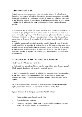 CONCEPTO GENERAL TIC:
Conjunto de recursos necesarios para tratar información a través de ordenadores y
dispositivos electrónicos, aplicaciones informáticas y redes necesarias para convertirla,
almacenarla, administrarla y transmitirla. A nivel de usuario, sea individual o empresa,
las TIC forman el conjunto de herramientas tecnológicas que permiten un mejor acceso
y clasificación de la información como medio tecnológico para el desarrollo de su
actividad.
En la actualidad, las TIC tienen una intensa presencia en las sociedades desarrolladas, y
adquieren un gran protagonismo en los estilos de vida de las personas, así como en el
know – how de las empresas, a través de las numerosas aplicaciones basadas en internet,
el comercio electrónico, el software o los dispositivos móviles, entre otras plataformas
que permiten un desarrollo de la Sociedad de la Información para el beneficio del ser
humano.
La evolución reciente de la actividad económica mundial durante la etapa de recesión
iniciada en el 2008 ha favorecido la proliferación de las TIC en la sociedad, tanto por un
uso cada vez más habitual en las empresas como por el gran crecimiento de la creación
de empresas cuyo modelo de negocio se basa en las TIC por su capacidad de generar
mayor valor añadido en la producción de servicios y la sostenibilidad en el tiempo de
dichos modelos.
2: EVOLUCION DE LA WEB 1.2.3. HASTA LA ACTUALIDAD:
1.0, 2.0 y 3.0 - Diferencias y atributos
La Web surgió con navegadores básicos que sólo interpretaban texto, después apareció
HTML haciendo las páginas más amigables y de fácil acceso.
La Web 1.0 empezó en los años 60, de la forma más básica que existe, con navegadores
de sólo texto, como ELISA, después surgió el HTML que hizo las páginas más
agradables a la vista y a los primeros navegadores visuales como Netscape e Internet
Explorer.
Esta Web es de sólo lectura, el usuario no puede interactuar con el contenido de la
página, se encuentra limitada a lo que el Web master sube al sitio Web.
Algunos elementos de diseño típicos de un sitio Web 1.0 incluyen:
1. Páginas estáticas para el usuario que la visita
2. El uso de framesets o marcos
3. Extensiones propias del HTML como el parpadeo y las marquesinas, etiquetas
introducidas durante la guerra de los navegadores.
 