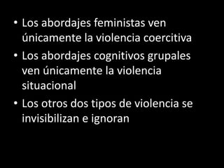 • Los abordajes feministas ven
  únicamente la violencia coercitiva
• Los abordajes cognitivos grupales
  ven únicamente la violencia
  situacional
• Los otros dos tipos de violencia se
  invisibilizan e ignoran
 