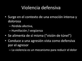Violencia defensiva
• Surge en el contexto de una emoción intensa y
  dolorosa
  – Pérdida afectiva,
  – Humillación / vergüenza
• Se alimenta de sí misma (“visión de túnel”)
• Conduce a una agresión vista como defensiva
  por el agresor
  – La violencia es un mecanismo para reducir el dolor
 