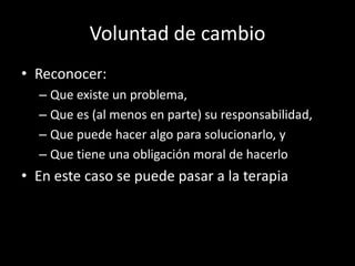 Voluntad de cambio
• Reconocer:
  – Que existe un problema,
  – Que es (al menos en parte) su responsabilidad,
  – Que puede hacer algo para solucionarlo, y
  – Que tiene una obligación moral de hacerlo
• En este caso se puede pasar a la terapia
 