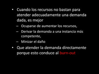 • Cuando los recursos no bastan para
  atender adecuadamente una demanda
  dada, es mejor
  – Ocuparse de aumentar los recursos,
  – Derivar la demanda a una instancia más
    competente,
  – Minizar el daño
• Que atender la demanda directamente
  porque esto conduce al burn-out
 