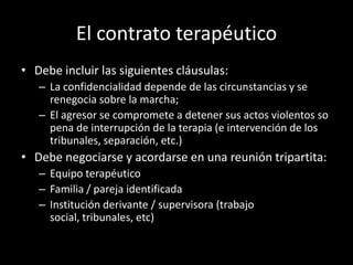 El contrato terapéutico
• Debe incluir las siguientes cláusulas:
   – La confidencialidad depende de las circunstancias y se
     renegocia sobre la marcha;
   – El agresor se compromete a detener sus actos violentos so
     pena de interrupción de la terapia (e intervención de los
     tribunales, separación, etc.)
• Debe negociarse y acordarse en una reunión tripartita:
   – Equipo terapéutico
   – Familia / pareja identificada
   – Institución derivante / supervisora (trabajo
     social, tribunales, etc)
 