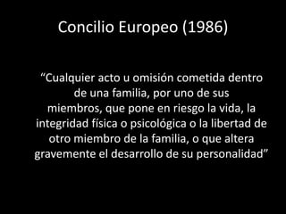 Concilio Europeo (1986)

 “Cualquier acto u omisión cometida dentro
        de una familia, por uno de sus
  miembros, que pone en riesgo la vida, la
integridad física o psicológica o la libertad de
   otro miembro de la familia, o que altera
gravemente el desarrollo de su personalidad”
 