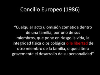 Concilio Europeo (1986)

 “Cualquier acto u omisión cometida dentro
        de una familia, por uno de sus
  miembros, que pone en riesgo la vida, la
integridad física o psicológica o la libertad de
   otro miembro de la familia, o que altera
gravemente el desarrollo de su personalidad”
 