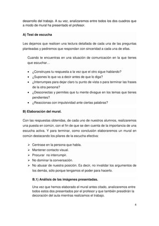 4
desarrollo del trabajo. A su vez, analizaremos entre todos los dos cuadros que
a modo de mural ha presentado el profesor.
A) Test de escucha
Les dejamos que realicen una lectura detallada de cada una de las preguntas
planteadas y pediremos que respondan con sinceridad a cada una de ellas.
Cuando te encuentras en una situación de comunicación en la que tienes
que escuchar…
• ¿Construyes tu respuesta a la vez que el otro sigue hablando?
• ¿Supones lo que va a decir antes de que lo diga?
• ¿Interrumpes para dejar claro tu punto de vista o para terminar las frases
de la otra persona?
• ¿Desconectas y permites que tu mente divague en los temas que tienes
pendientes?
• ¿Reaccionas con impulsividad ante ciertas palabras?
B) Elaboración del mural.
Con las respuestas obtenidas, de cada uno de nuestros alumnos, realizaremos
una puesta en común, con el fin de que se den cuenta de la importancia de una
escucha activa. Y para terminar, como conclusión elaboraremos un mural en
común destacando los pilares de la escucha efectiva:
Centrase en la persona que habla.
Mantener contacto visual.
Procurar no interrumpir.
No dominar la conversación.
No abusar de nuestra posición. Es decir, no invalidar los argumentos de
los demás, sólo porque tengamos el poder para hacerlo.
B.1) Análisis de las imágenes presentadas.
Una vez que hemos elaborado el mural antes citado, analizaremos entre
todos estos dos presentados por el profesor y que también presidirán la
decoración del aula mientras realizamos el trabajo.
 
