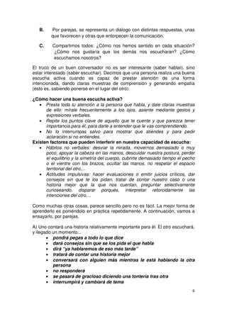 6
B. Por parejas, se representa un diálogo con distintas respuestas, unas
que favorecen y otras que entorpecen la comunicación.
C. Compartimos todos: ¿Cómo nos hemos sentido en cada situación?
¿Cómo nos gustaría que los demás nos escucharan? ¿Cómo
escuchamos nosotros?
El truco de un buen conversador no es ser interesante (saber hablar), sino
estar interesado (saber escuchar). Decimos que una persona realiza una buena
escucha activa cuando es capaz de prestar atención de una forma
intencionada, dando claras muestras de comprensión y generando empatía
(esto es, sabiendo ponerse en el lugar del otro).
¿Cómo hacer una buena escucha activa?
• Presta toda tu atención a la persona que habla, y dale claras muestras
de ello: mírale frecuentemente a los ojos, asiente mediante gestos y
expresiones verbales.
• Repite los puntos clave de aquello que te cuente y que parezca tener
importancia para él, para darle a entender que le vas comprendiendo.
• No lo interrumpas salvo para mostrar que atiendes y para pedir
aclaración si no entiendes.
Existen factores que pueden interferir en nuestra capacidad de escucha:
• Hábitos no verbales: desviar la mirada, movernos demasiado o muy
poco, apoyar la cabeza en las manos, descuidar nuestra postura, perder
el equilibrio y la simetría del cuerpo, cubrirte demasiado tiempo el pecho
o el vientre con los brazos, ocultar las manos, no respetar el espacio
territorial del otro,...
• Actitudes impulsivas: hacer evaluaciones o emitir juicios críticos, dar
consejos sin que te los pidan, tratar de contar nuestro caso o una
historia mejor que la que nos cuentan, preguntar selectivamente
curioseando, disparar porqués, interpretar retorcidamente las
intenciones del otro,...
Como muchas otras cosas, parece sencillo pero no es fácil. La mejor forma de
aprenderlo es poniéndolo en práctica repetidamente. A continuación, vamos a
ensayarlo, por parejas.
A) Uno contará una historia relativamente importante para él. El otro escuchará,
y llegado un momento...
• pondrá pegas a todo lo que dice
• dará consejos sin que se los pida el que habla
• dirá “ya hablaremos de eso más tarde”
• tratará de contar una historia mejor
• conversará con alguien más mientras le está hablando la otra
persona
• no responderá
• se pasará de gracioso diciendo una tontería tras otra
• interrumpirá y cambiará de tema
 