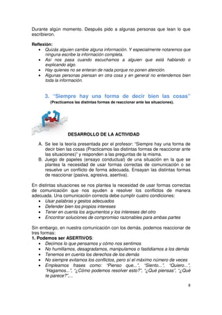 8
Durante algún momento. Después pido a algunas personas que lean lo que
escribieron.
Reflexión:
• Quizás alguien cambie alguna información. Y especialmente notaremos que
ninguna escribe la información completa.
• Así nos pasa cuando escuchamos a alguien que está hablando o
explicando algo.
• Hay quienes no se enteran de nada porque no ponen atención.
• Algunas personas piensan en otra cosa y en general no entendemos bien
toda la información.
3. “Siempre hay una forma de decir bien las cosas”
(Practicamos las distintas formas de reaccionar ante las situaciones).
DESARROLLO DE LA ACTIVIDAD
A. Se lee la teoría presentada por el profesor: “Siempre hay una forma de
decir bien las cosas (Practicamos las distintas formas de reaccionar ante
las situaciones)” y responden a las preguntas de la misma.
B. Juego de papeles (ensayo conductual) de una situación en la que se
plantea la necesidad de usar formas correctas de comunicación o se
resuelve un conflicto de forma adecuada. Ensayan las distintas formas
de reaccionar (pasiva, agresiva, asertiva).
En distintas situaciones se nos plantea la necesidad de usar formas correctas
de comunicación que nos ayuden a resolver los conflictos de manera
adecuada. Una comunicación correcta debe cumplir cuatro condiciones:
• Usar palabras y gestos adecuados
• Defender bien los propios intereses
• Tener en cuenta los argumentos y los intereses del otro
• Encontrar soluciones de compromiso razonables para ambas partes
Sin embargo, en nuestra comunicación con los demás, podemos reaccionar de
tres formas:
1. Podemos ser ASERTIVOS:
• Decimos lo que pensamos y cómo nos sentimos
• No humillamos, desagradamos, manipulamos o fastidiamos a los demás
• Tenemos en cuenta los derechos de los demás
• No siempre evitamos los conflictos, pero sí el máximo número de veces
• Empleamos frases como: “Pienso que...”, “Siento...”, “Quiero...”,
“Hagamos...”, “¿Cómo podemos resolver esto?”, “¿Qué piensas”, “¿Qué
te parece?”,...
 