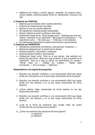9
• Hablamos con fluidez y control, seguros, relajados, con postura recta y
manos visibles, utilizamos gestos firmes sin vacilaciones, miramos a los
ojos
2. Podemos ser PASIVOS:
• Dejamos que los demás violen nuestros derechos
• Evitamos la mirada del que nos habla
• Apenas se nos oye cuando hablamos
• No respetamos nuestras propias necesidades
• Nuestro objetivo es evitar conflictos a toda costa
• Empleamos frases como: “Quizá tengas razón”, “Supongo que será así”,
“Bueno, realmente no es importante”, “Me pregunto si podríamos...”, “Te
importaría mucho...”, “No crees que...”, “Entonces, no te molestes”,...
• No expresamos eficazmente nuestros sentimientos y pensamientos
3. Podemos ser AGRESIVOS:
• Ofendemos verbalmente (humillamos, amenazamos, insultamos,...)
• Mostramos desprecio por la opinión de los demás
• Estamos groseros, rencorosos o maliciosos
• Hacemos gestos hostiles o amenazantes
• Empleamos frases como: “Esto es lo que pienso, eres estúpido por
pensar de otra forma”, “Esto es lo que yo quiero, lo que tú quieres no es
importante”, “Esto es lo que yo siento, tus sentimientos no cuentan”,
“Harías mejor en...”, “Ándate con cuidado...”, “Debes estar
bromeando...”, “Si no lo haces...”, “Deberías...”
Respondemos a las siguientes preguntas:
1. Describe una situación conflictiva o una conversación difícil que hayas
tenido con otra persona y en la que hayas reaccionado de forma pasiva:
2. Describe una situación conflictiva o una conversación difícil que hayas
tenido con otra persona y en la que hayas reaccionado de forma
agresiva:
3. ¿Cómo podrías haber reaccionado de forma asertiva en las dos
situaciones anteriores?
4. Describe una situación conflictiva o una conversación difícil que hayas
tenido con otra persona y en la que hayas reaccionado de forma
asertiva:
5. ¿Cuál es la forma de reaccionar que cumple mejor las cuatro
condiciones de una correcta comunicación?
6. ¿Cómo nos sentimos tras reaccionar de forma pasiva?
¿Y agresiva?
¿Y asertiva?
 