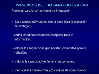 Premisas para la comunicación e interacción:   -  Las razones individuales son la base para la evolución  del trabajo. - Todos los miembros deben compartir toda la  información. Valorar las sugerencias que aportan elementos para la  reflexión. Valorar la capacidad de llegar a un consenso. Clarificar los mecanismos y/o canales de comunicación PRINCIPIOS DEL TRABAJO COOPERATIVO 
