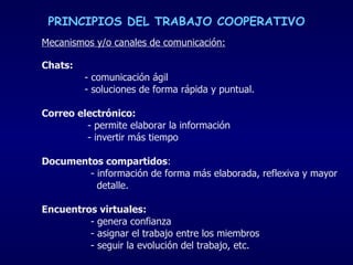 PRINCIPIOS DEL TRABAJO COOPERATIVO Mecanismos y/o canales de comunicación: Chats:   - comunicación ágil - soluciones de forma rápida y puntual. Correo electrónico:   - permite elaborar la información  - invertir más tiempo  Documentos compartidos :  - información de forma más elaborada, reflexiva y mayor  detalle. Encuentros virtuales:   - genera confianza - asignar el trabajo entre los miembros - seguir la evolución del trabajo, etc.  