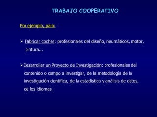 TRABAJO COOPERATIVO Por ejemplo, para: Fabricar coches : profesionales del diseño, neumáticos, motor,  pintura... Desarrollar un Proyecto de Investigación : profesionales del  contenido o campo a investigar, de la metodología de la  investigación científica, de la estadística y análisis de datos,  de los idiomas. 