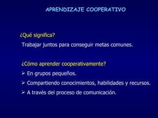 APRENDIZAJE COOPERATIVO ¿Qué significa? Trabajar juntos para conseguir metas comunes.  ¿Cómo aprender cooperativamente?  En grupos pequeños. Compartiendo conocimientos, habilidades y recursos.  A través del proceso de comunicación. 