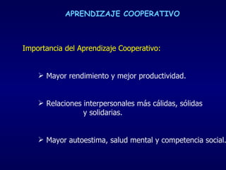 Importancia del Aprendizaje Cooperativo: Mayor rendimiento y mejor productividad.  Relaciones interpersonales más cálidas, sólidas  y solidarias. Mayor autoestima, salud mental y competencia social.   APRENDIZAJE COOPERATIVO 