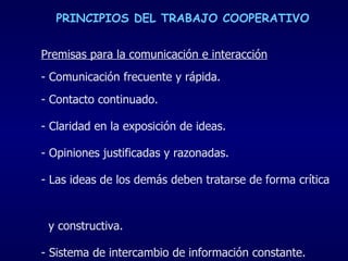 PRINCIPIOS DEL TRABAJO COOPERATIVO Premisas para la comunicación e interacción - Comunicación frecuente y rápida.  Contacto continuado. - Claridad en la exposición de ideas. - Opiniones justificadas y razonadas. Las ideas de los demás deben tratarse de forma crítica  y constructiva. - Sistema de intercambio de información constante. 