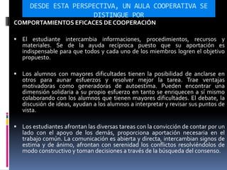 DESDE ESTA PERSPECTIVA, UN AULA COOPERATIVA SE
DISTINGUE POR
COMPORTAMIENTOS EFICACES DE COOPERACIÓN
 El estudiante intercambia informaciones, procedimientos, recursos y
materiales. Se de la ayuda recíproca puesto que su aportación es
indispensable para que todos y cada uno de los miembros logren el objetivo
propuesto.
 Los alumnos con mayores dificultades tienen la posibilidad de anclarse en
otros para aunar esfuerzos y resolver mejor la tarea. Trae ventajas
motivadoras como generadoras de autoestima. Pueden encontrar una
dimensión solidaria a su propio esfuerzo en tanto se enriquecen a sí mismo
colaborando con los alumnos que tienen mayores dificultades. El debate, la
discusión de ideas, ayudan a los alumnos a interpretar y revisar sus puntos de
vista.
 Los estudiantes afrontan las diversas tareas con la convicción de contar por un
lado con el apoyo de los demás, proporciona aportación necesaria en el
trabajo común. La comunicación es abierta y directa, intercambian signos de
estima y de ánimo, afrontan con serenidad los conflictos resolviéndolos de
modo constructivo y toman decisiones a través de la búsqueda del consenso.
 