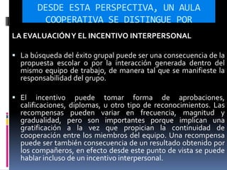 DESDE ESTA PERSPECTIVA, UN AULA
COOPERATIVA SE DISTINGUE POR
LA EVALUACIÓNY EL INCENTIVO INTERPERSONAL
 La búsqueda del éxito grupal puede ser una consecuencia de la
propuesta escolar o por la interacción generada dentro del
mismo equipo de trabajo, de manera tal que se manifieste la
responsabilidad del grupo.
 El incentivo puede tomar forma de aprobaciones,
calificaciones, diplomas, u otro tipo de reconocimientos. Las
recompensas pueden variar en frecuencia, magnitud y
gradualidad, pero son importantes porque implican una
gratificación a la vez que propician la continuidad de
cooperación entre los miembros del equipo. Una recompensa
puede ser también consecuencia de un resultado obtenido por
los compañeros, en efecto desde este punto de vista se puede
hablar incluso de un incentivo interpersonal.
 