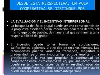 DESDE ESTA PERSPECTIVA, UN AULA
COOPERATIVA SE DISTINGUE POR
 LA EVALUACIÓNY EL INCENTIVO INTERPERSONAL
 La búsqueda del éxito grupal puede ser una consecuencia de
la propuesta escolar o por la interacción generada dentro del
mismo equipo de trabajo, de manera tal que se manifieste la
responsabilidad del grupo.
 El incentivo puede tomar forma de aprobaciones,
calificaciones, diplomas, u otro tipo de reconocimientos. Las
recompensas pueden variar en frecuencia, magnitud y
gradualidad, pero son importantes porque implican una
gratificación a la vez que propician la continuidad de
cooperación entre los miembros del equipo. Una recompensa
puede ser también consecuencia de un resultado obtenido
por los compañeros, en efecto desde este punto de vista se
puede hablar incluso de un incentivo interpersonal.
 