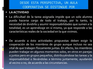 DESDE ESTA PERSPECTIVA, UN AULA
COOPERATIVA SE DISTINGUE POR
 LA ACTIVIDAD
 La dificultad de la tarea asignada impide que un solo alumno
pueda hacerse cargo de todo el trabajo, por lo tanto, la
necesidad de dividirlo y asumir responsabilidades que sumen a la
totalidad, es un aprendizaje en sí mismo, ya que responde a las
características reales de la sociedad en la que vivimos.
 De acuerdo a ésto actividades propuestas deben exigir la
cooperación de los miembros de grupo aunque incluso no sea
vital de que trabajen físicamente juntas. En efecto, los miembros
pueden trabajar en algunos momentos solos, en otros en parejas
o juntos pero en grupos pequeños, distribuyéndose las tareas y la
responsabilidad o llevándolas a término juntamente, ayudando
al vecino o no, de acuerdo a las circunstancias.
 