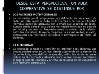 DESDE ESTA PERSPECTIVA, UN AULA
COOPERATIVA SE DISTINGUE POR
 LOS FACTORES MOTIVACIONALES
 La motivación por el compromiso nace del hecho de que el éxito de
cada uno está ligado al éxito de los demás o de que la dificultad
individual puede ser atenuada por la ayuda que se recibe del resto.
Aunque puede darse el caso de una motivación extrínseca, no pasa de
ser inicial y secundaria. Progresivamente la calidad de la relación
entre los miembros, la ayuda recíproca, la estima mutua, el éxito,
determinan una motivación intrínseca y convergente de todos los
alumnos.
 LA AUTORIDAD
 La autoridad se tiende a transferir del profesor a los alumnos. Los
grupos pueden variar en un nivel alto de autonomía en la elección de
los contenidos, la modalidad de aprender, la distribución de las tareas
incluso en el sistema de evaluación hasta un nivel mínimo en relación
al cual el docente coordina y orienta los recursos de los estudiantes
para facilitar el aprendizaje.
 