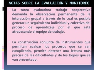 NOTAS SOBRE LA EVALUACIÓN Y MONITOREO
 La tarea evaluadora trabajo cooperativo
demanda la observación permanente de la
interacción grupal a través de lo cual es posible
generar un seguimiento individual y colectivo del
proceso de aprendizaje por el que está
atravesando el equipo de trabajo.
 La construcción conjunta de instrumentos que
permitan evaluar los procesos que se van
cumpliendo, permite obtener una lectura más
precisa de las dificultades y de los logros que se
van presentado.
 