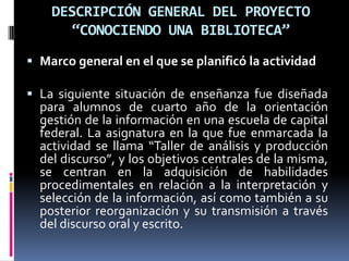 DESCRIPCIÓN GENERAL DEL PROYECTO
“CONOCIENDO UNA BIBLIOTECA”
 Marco general en el que se planificó la actividad
 La siguiente situación de enseñanza fue diseñada
para alumnos de cuarto año de la orientación
gestión de la información en una escuela de capital
federal. La asignatura en la que fue enmarcada la
actividad se llama “Taller de análisis y producción
del discurso”, y los objetivos centrales de la misma,
se centran en la adquisición de habilidades
procedimentales en relación a la interpretación y
selección de la información, así como también a su
posterior reorganización y su transmisión a través
del discurso oral y escrito.
 
