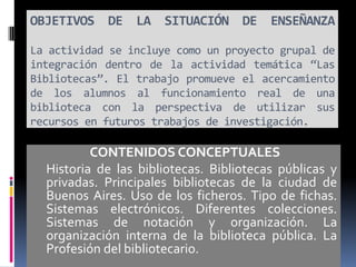 OBJETIVOS DE LA SITUACIÓN DE ENSEÑANZA
La actividad se incluye como un proyecto grupal de
integración dentro de la actividad temática “Las
Bibliotecas”. El trabajo promueve el acercamiento
de los alumnos al funcionamiento real de una
biblioteca con la perspectiva de utilizar sus
recursos en futuros trabajos de investigación.
CONTENIDOS CONCEPTUALES
Historia de las bibliotecas. Bibliotecas públicas y
privadas. Principales bibliotecas de la ciudad de
Buenos Aires. Uso de los ficheros. Tipo de fichas.
Sistemas electrónicos. Diferentes colecciones.
Sistemas de notación y organización. La
organización interna de la biblioteca pública. La
Profesión del bibliotecario.
 
