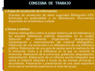 CONSIGNA DE TRABAJO
1.Etapa de recolección de información:
(Fuentes de recolección de datos sugeridas) Bibliografía NTIC
Entrevista en profundidad a un bibliotecario Documentos
disponibles en la biblioteca visitada
2.Tareas a realizar:
Rastreo bibliográfico sobre el origen histórico de las bibliotecas y
las actuales bibliotecas públicas disponibles en la ciudad.
Selección del material. Organización, jerarquización,
interpretación y sistematización del material bibliográfico.
Obtención de una entrevista a un bibliotecario de una biblioteca
pública. Elaboración de una guía de pautas para la realización de
la entrevista Visita a la biblioteca en la que se concertó la
entrevista. Realización de la entrevista, grabación, desgrabación,
interpretación. Elaboración de un informe escrito integrador que
reúna el material obtenido a través de las fuentes primarias y
secundarias. Preparación y presentación de una clase expositiva
en el cual se transmita experiencia al resto del grupo.
 