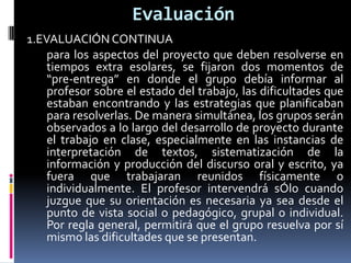 Evaluación
1.EVALUACIÓN CONTINUA
para los aspectos del proyecto que deben resolverse en
tiempos extra esolares, se fijaron dos momentos de
“pre-entrega” en donde el grupo debía informar al
profesor sobre el estado del trabajo, las dificultades que
estaban encontrando y las estrategias que planificaban
para resolverlas. De manera simultánea, los grupos serán
observados a lo largo del desarrollo de proyecto durante
el trabajo en clase, especialmente en las instancias de
interpretación de textos, sistematización de la
información y producción del discurso oral y escrito, ya
fuera que trabajaran reunidos físicamente o
individualmente. El profesor intervendrá sÓlo cuando
juzgue que su orientación es necesaria ya sea desde el
punto de vista social o pedagógico, grupal o individual.
Por regla general, permitirá que el grupo resuelva por sí
mismo las dificultades que se presentan.
 